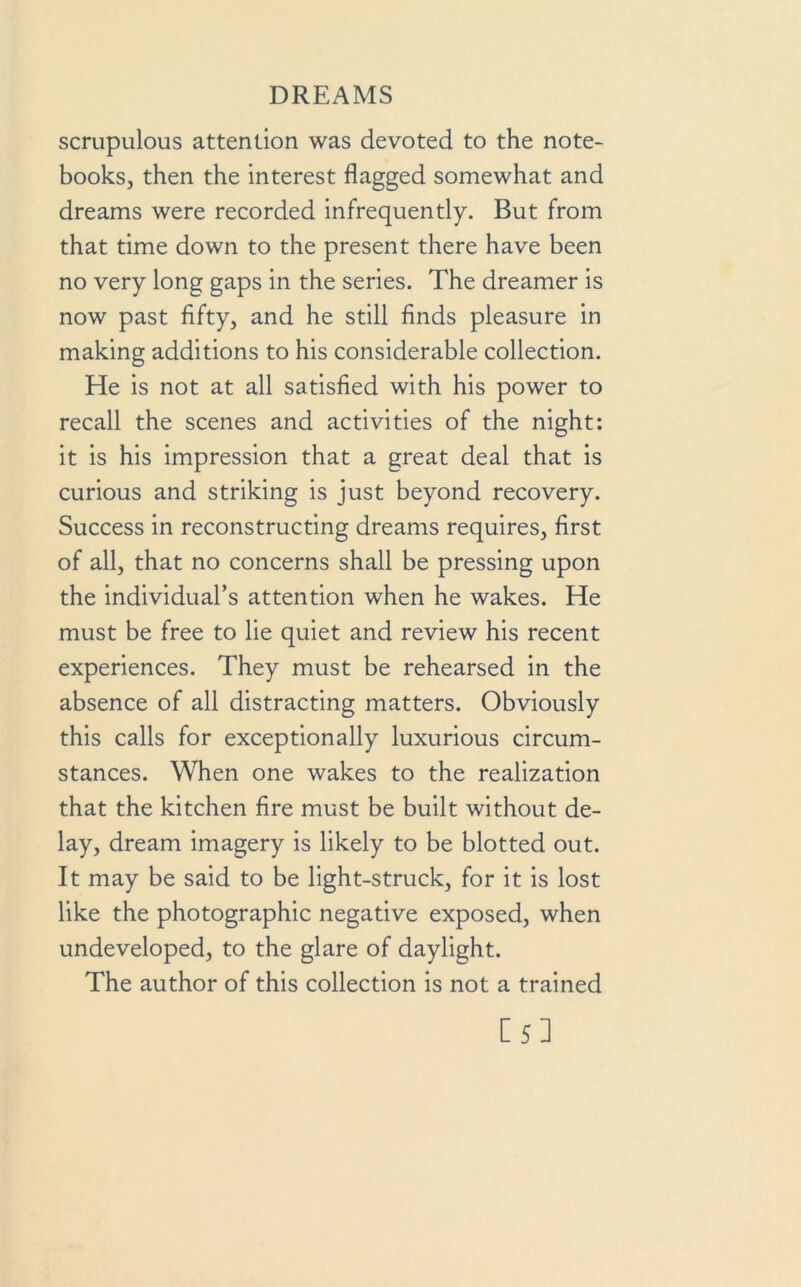 scrupulous attention was devoted to the note- books, then the interest flagged somewhat and dreams were recorded infrequently. But from that time down to the present there have been no very long gaps in the series. The dreamer is now past fifty, and he still finds pleasure in making additions to his considerable collection. He is not at all satisfied with his power to recall the scenes and activities of the night: it is his impression that a great deal that is curious and striking is just beyond recovery. Success in reconstructing dreams requires, first of all, that no concerns shall be pressing upon the individual’s attention when he wakes. He must be free to lie quiet and review his recent experiences. They must be rehearsed in the absence of all distracting matters. Obviously this calls for exceptionally luxurious circum- stances. When one wakes to the realization that the kitchen fire must be built without de- lay, dream imagery is likely to be blotted out. It may be said to be light-struck, for it is lost like the photographic negative exposed, when undeveloped, to the glare of daylight. The author of this collection is not a trained