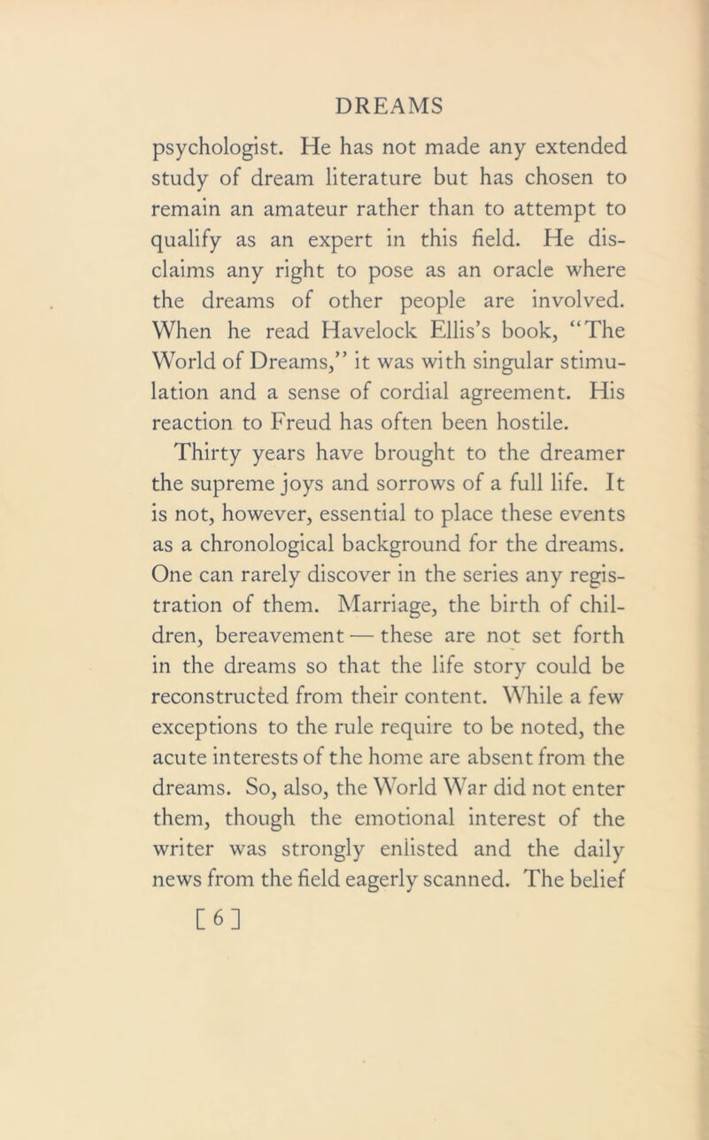 psychologist. He has not made any extended study of dream literature but has chosen to remain an amateur rather than to attempt to qualify as an expert in this field. He dis- claims any right to pose as an oracle where the dreams of other people are involved. When he read Havelock Ellis’s book, “The World of Dreams,” it was with singular stimu- lation and a sense of cordial agreement. His reaction to Freud has often been hostile. Thirty years have brought to the dreamer the supreme joys and sorrows of a full life. It is not, however, essential to place these events as a chronological background for the dreams. One can rarely discover in the series any regis- tration of them. Marriage, the birth of chil- dren, bereavement — these are not set forth in the dreams so that the life story could be reconstructed from their content. While a few exceptions to the rule require to be noted, the acute interests of the home are absent from the dreams. So, also, the World War did not enter them, though the emotional interest of the writer was strongly enlisted and the daily news from the field eagerly scanned. The belief [6]