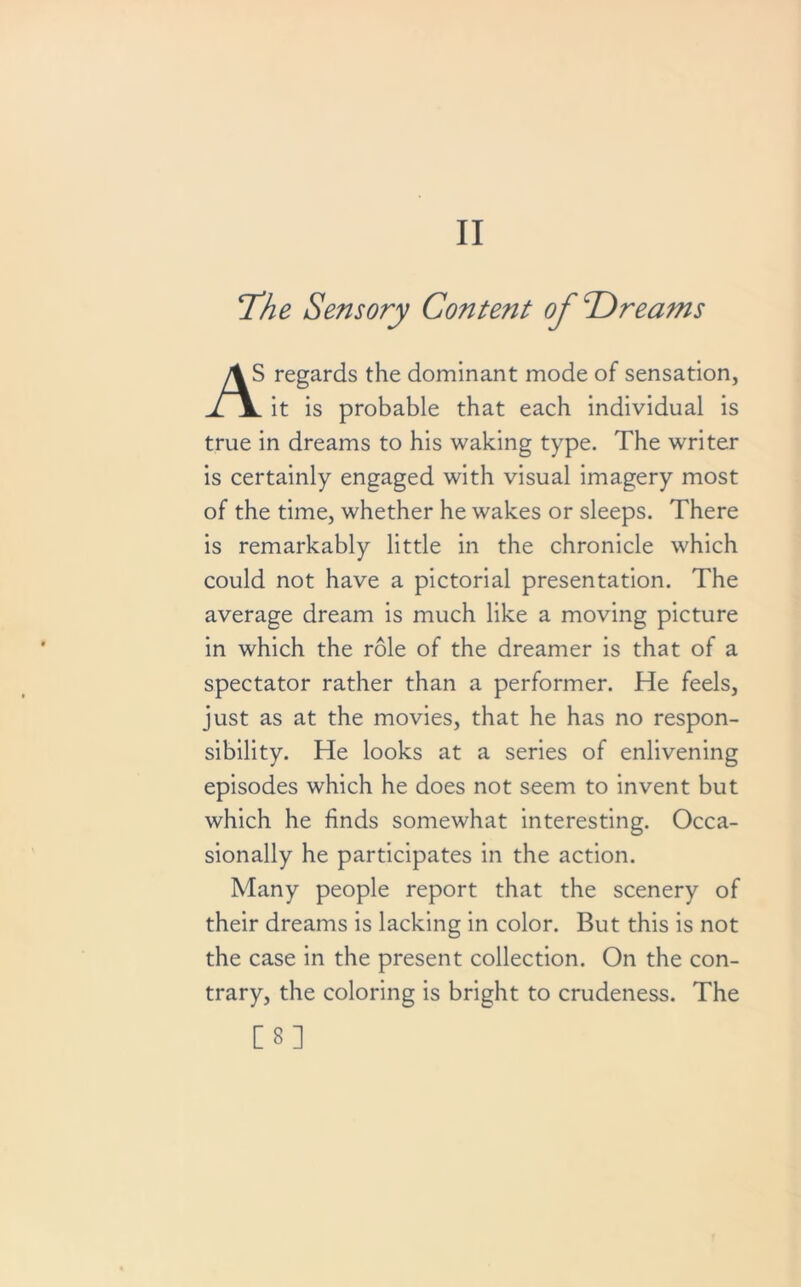 II Tfhe Sensory Content of Dreams 1 regards the dominant mode of sensation, JTY it is probable that each individual is true in dreams to his waking type. The writer is certainly engaged with visual imagery most of the time, whether he wakes or sleeps. There is remarkably little in the chronicle which could not have a pictorial presentation. The average dream is much like a moving picture in which the role of the dreamer is that of a spectator rather than a performer. He feels, just as at the movies, that he has no respon- sibility. He looks at a series of enlivening episodes which he does not seem to invent but which he finds somewhat interesting. Occa- sionally he participates in the action. Many people report that the scenery of their dreams is lacking in color. But this is not the case in the present collection. On the con- trary, the coloring is bright to crudeness. The [8]
