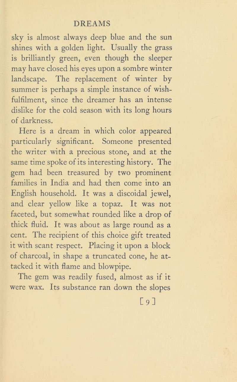 sky is almost always deep blue and the sun shines with a golden light. Usually the grass is brilliantly green, even though the sleeper may have closed his eyes upon a sombre winter landscape. The replacement of winter by summer is perhaps a simple instance of wish- fulhlment, since the dreamer has an intense dislike for the cold season with its long hours of darkness. Here is a dream in which color appeared particularly significant. Someone presented the writer with a precious stone, and at the same time spoke of its interesting history. The gem had been treasured by two prominent families in India and had then come into an English household. It was a discoidal jewel, and clear yellow like a topaz. It was not faceted, but somewhat rounded like a drop of thick fluid. It was about as large round as a cent. The recipient of this choice gift treated it with scant respect. Placing it upon a block of charcoal, in shape a truncated cone, he at- tacked it with flame and blowpipe. The gem was readily fused, almost as if it were wax. Its substance ran down the slopes [9]