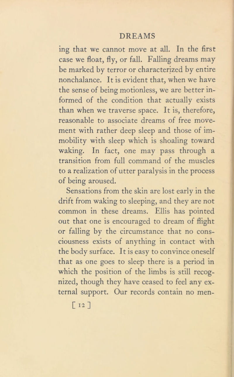 ing that we cannot move at all. In the first case we float, fly, or fall. Falling dreams may be marked by terror or characterized by entire nonchalance. It is evident that, when we have the sense of being motionless, we are better in- formed of the condition that actually exists than when we traverse space. It is, therefore, reasonable to associate dreams of free move- ment with rather deep sleep and those of im- mobility with sleep which is shoaling toward waking. In fact, one may pass through a transition from full command of the muscles to a realization of utter paralysis in the process of being aroused. Sensations from the skin are lost early in the drift from waking to sleeping, and they are not common in these dreams. Ellis has pointed out that one is encouraged to dream of flight or falling by the circumstance that no cons- ciousness exists of anything in contact with the body surface. It is easy to convince oneself that as one goes to sleep there is a period in which the position of the limbs is still recog- nized, though they have ceased to feel any ex- ternal support. Our records contain no men-