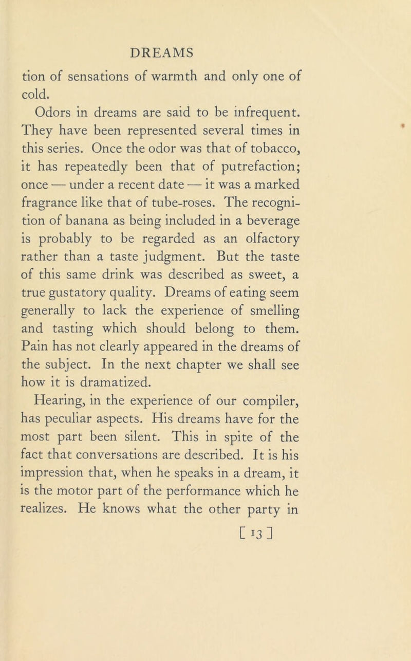 tion of sensations of warmth and only one of cold. Odors in dreams are said to be infrequent. They have been represented several times in this series. Once the odor was that of tobacco, it has repeatedly been that of putrefaction; once — under a recent date •— it was a marked fragrance like that of tube-roses. The recogni- tion of banana as being included in a beverage is probably to be regarded as an olfactory rather than a taste judgment. But the taste of this same drink was described as sweet, a true gustatory quality. Dreams of eating seem generally to lack the experience of smelling and tasting which should belong to them. Pain has not clearly appeared in the dreams of the subject. In the next chapter we shall see how it is dramatized. Hearing, in the experience of our compiler, has peculiar aspects. His dreams have for the most part been silent. This in spite of the fact that conversations are described. It is his impression that, when he speaks in a dream, it is the motor part of the performance which he realizes. He knows what the other party in