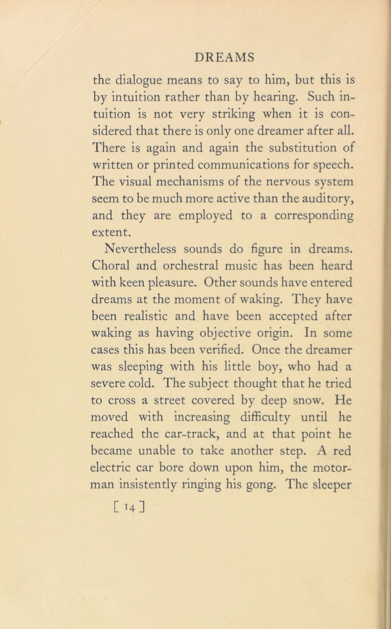 the dialogue means to say to him, but this is by intuition rather than by hearing. Such in- tuition is not very striking when it is con- sidered that there is only one dreamer after all. There is again and again the substitution of written or printed communications for speech. The visual mechanisms of the nervous system seem to be much more active than the auditory, and they are employed to a corresponding extent. Nevertheless sounds do figure in dreams. Choral and orchestral music has been heard with keen pleasure. Other sounds have entered dreams at the moment of waking. They have been realistic and have been accepted after waking as having objective origin. In some cases this has been verified. Once the dreamer was sleeping with his little boy, who had a severe cold. The subject thought that he tried to cross a street covered by deep snow. He moved with increasing difficulty until he reached the car-track, and at that point he became unable to take another step. A red electric car bore down upon him, the motor- man insistently ringing his gong. The sleeper C14]