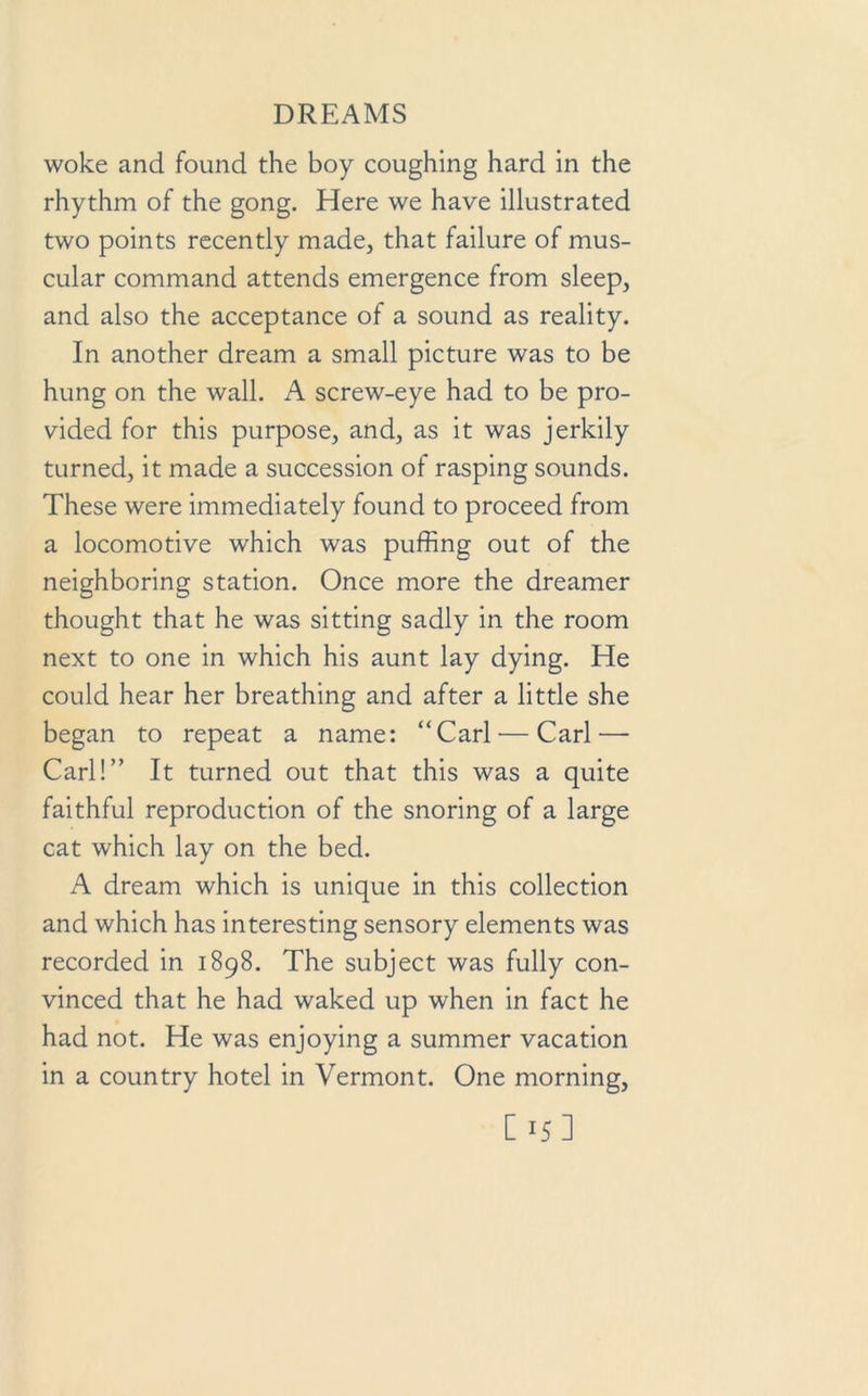 woke and found the boy coughing hard in the rhythm of the gong. Here we have illustrated two points recently made, that failure of mus- cular command attends emergence from sleep, and also the acceptance of a sound as reality. In another dream a small picture was to be hung on the wall. A screw-eye had to be pro- vided for this purpose, and, as it was jerkily turned, it made a succession of rasping sounds. These were immediately found to proceed from a locomotive which was puffing out of the neighboring station. Once more the dreamer thought that he was sitting sadly in the room next to one in which his aunt lay dying. He could hear her breathing and after a little she began to repeat a name: “Carl — Carl—- Carl!” It turned out that this was a quite faithful reproduction of the snoring of a large cat which lay on the bed. A dream which is unique in this collection and which has interesting sensory elements was recorded in 1898. The subject was fully con- vinced that he had waked up when in fact he had not. He was enjoying a summer vacation in a country hotel in Vermont. One morning, EH]