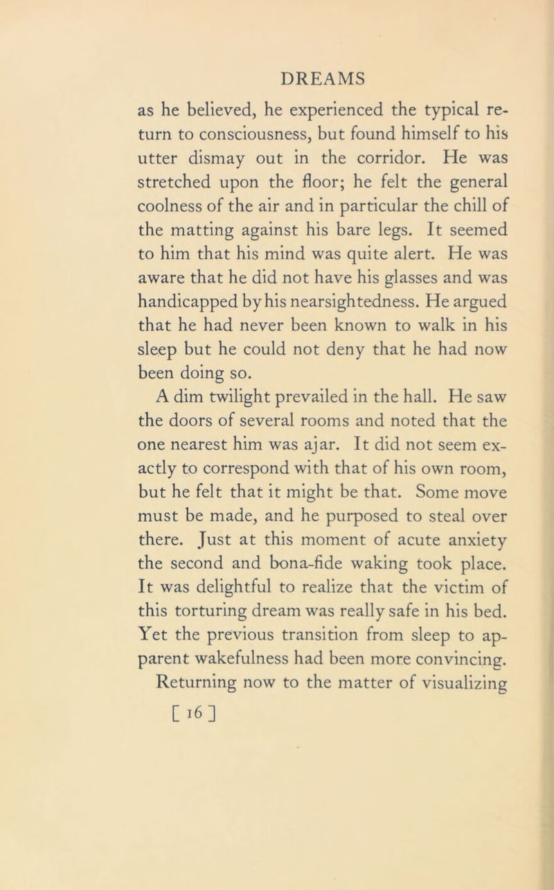 as he believed, he experienced the typical re- turn to consciousness, but found himself to his utter dismay out in the corridor. He was stretched upon the floor; he felt the general coolness of the air and in particular the chill of the matting against his bare legs. It seemed to him that his mind was quite alert. He was aware that he did not have his glasses and was handicapped by his nearsightedness. He argued that he had never been known to walk in his sleep but he could not deny that he had now been doing so. A dim twilight prevailed in the hall. He saw the doors of several rooms and noted that the one nearest him was ajar. It did not seem ex- actly to correspond with that of his own room, but he felt that it might be that. Some move must be made, and he purposed to steal over there. Just at this moment of acute anxiety the second and bona-fide waking took place. It was delightful to realize that the victim of this torturing dream was really safe in his bed. Yet the previous transition from sleep to ap- parent wakefulness had been more convincing. Returning now to the matter of visualizing
