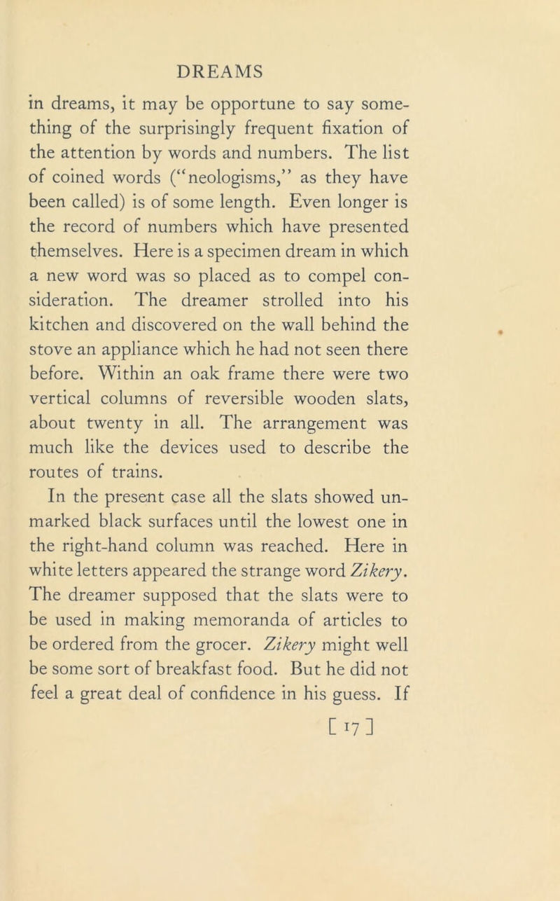 in dreams, it may be opportune to say some- thing of the surprisingly frequent fixation of the attention by words and numbers. The list of coined words (“neologisms,” as they have been called) is of some length. Even longer is the record of numbers which have presented themselves. Here is a specimen dream in which a new word was so placed as to compel con- sideration. The dreamer strolled into his kitchen and discovered on the wall behind the stove an appliance which he had not seen there before. Within an oak frame there were two vertical columns of reversible wooden slats, about twenty in all. The arrangement was much like the devices used to describe the routes of trains. In the present case all the slats showed un- marked black surfaces until the lowest one in the right-hand column was reached. Here in white letters appeared the strange word Zikery. The dreamer supposed that the slats were to be used in making memoranda of articles to be ordered from the grocer. Zikery might well be some sort of breakfast food. But he did not feel a great deal of confidence in his guess. If