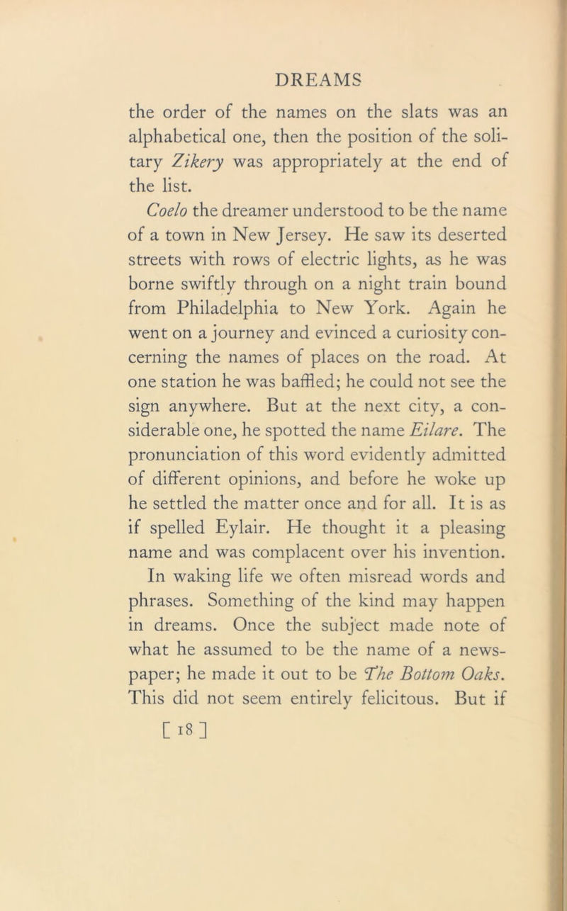 the order of the names on the slats was an alphabetical one, then the position of the soli- tary Zikery was appropriately at the end of the list. Coelo the dreamer understood to be the name of a town in New Jersey. He saw its deserted streets with rows of electric lights, as he was borne swiftly through on a night train bound from Philadelphia to New York. Again he went on a journey and evinced a curiosity con- cerning the names of places on the road. At one station he was baffled; he could not see the sign anywhere. But at the next city, a con- siderable one, he spotted the name Eilare. The pronunciation of this word evidently admitted of different opinions, and before he woke up he settled the matter once and for all. It is as if spelled Eylair. He thought it a pleasing name and was complacent over his invention. In waking life we often misread words and phrases. Something of the kind may happen in dreams. Once the subject made note of what he assumed to be the name of a news- paper; he made it out to be Ehe Bottom Oaks. This did not seem entirely felicitous. But if [18]