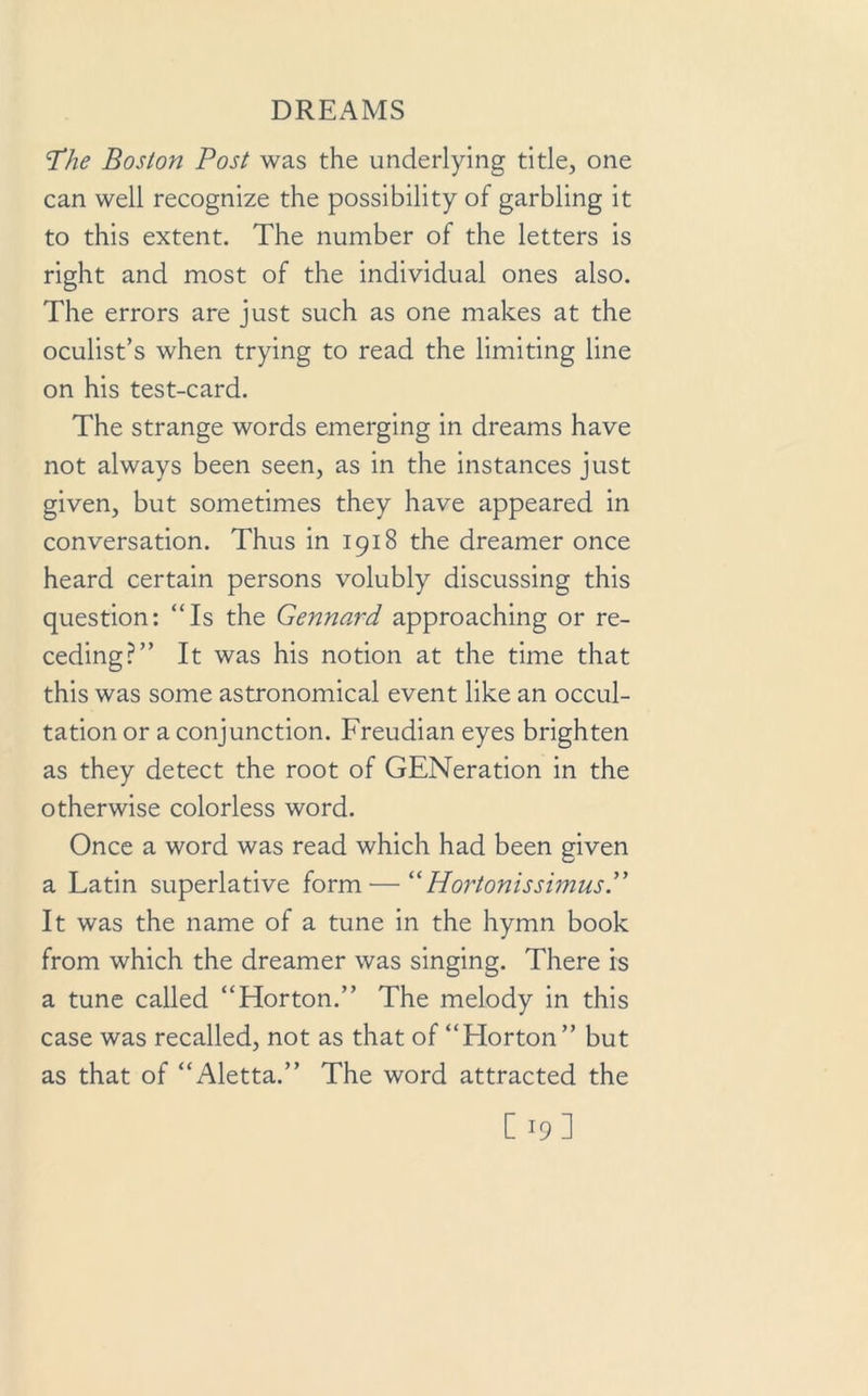 The Boston Post was the underlying title, one can well recognize the possibility of garbling it to this extent. The number of the letters is right and most of the individual ones also. The errors are just such as one makes at the oculist’s when trying to read the limiting line on his test-card. The strange words emerging in dreams have not always been seen, as in the instances just given, but sometimes they have appeared in conversation. Thus in 1918 the dreamer once heard certain persons volubly discussing this question: “Is the Gennard approaching or re- ceding?” It was his notion at the time that this was some astronomical event like an occul- tation or a conjunction. Freudian eyes brighten as they detect the root of GENeration in the otherwise colorless word. Once a word was read which had been given a Latin superlative form — “HortonissimusP It was the name of a tune in the hymn book from which the dreamer was singing. There is a tune called “Horton.” The melody in this case was recalled, not as that of “Horton” but as that of “Aletta.” The word attracted the