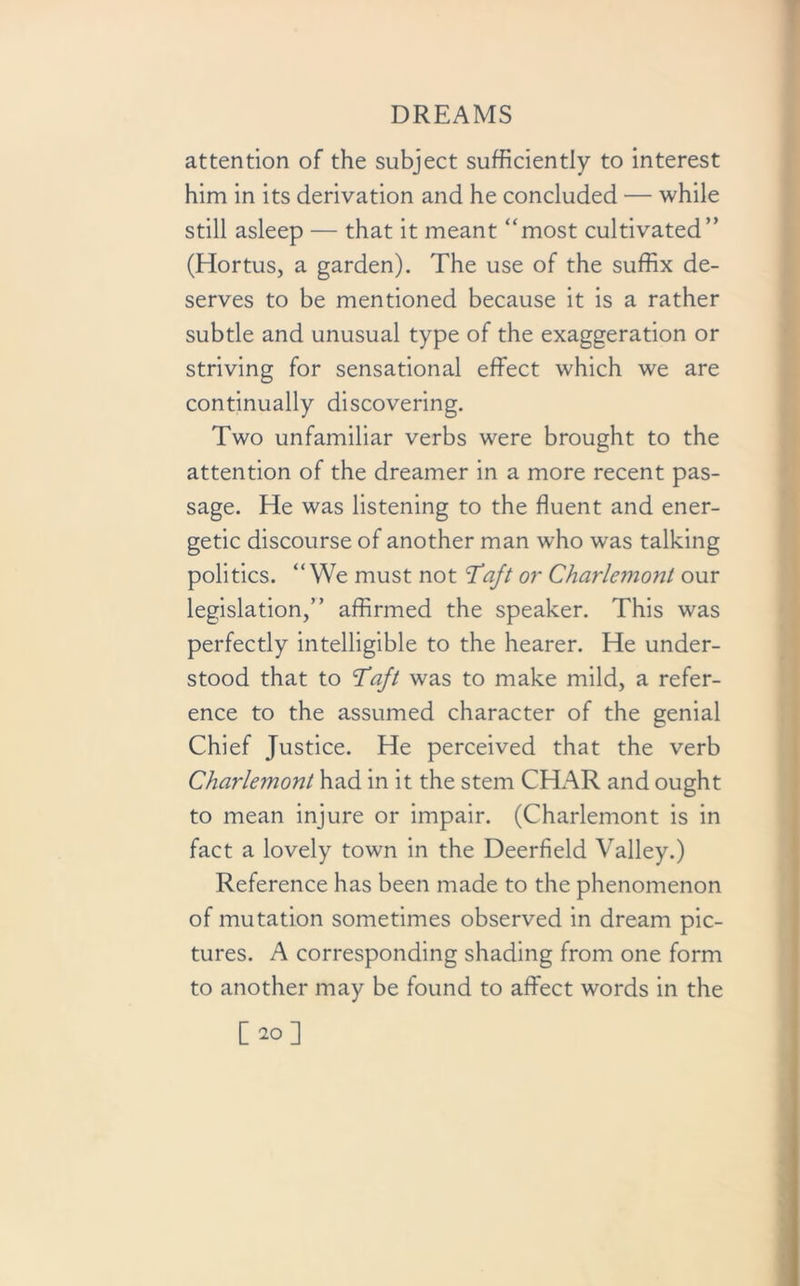 attention of the subject sufficiently to interest him in its derivation and he concluded — while still asleep — that it meant “most cultivated” (Hortus, a garden). The use of the suffix de- serves to be mentioned because it is a rather subtle and unusual type of the exaggeration or striving for sensational effect which we are continually discovering. Two unfamiliar verbs were brought to the attention of the dreamer in a more recent pas- sage. He was listening to the fluent and ener- getic discourse of another man who was talking politics. “ We must not Taft or Charlemont our legislation,” affirmed the speaker. This was perfectly intelligible to the hearer. He under- stood that to Taft was to make mild, a refer- ence to the assumed character of the genial Chief Justice. He perceived that the verb Charlemont had in it the stem CHAR and ought to mean injure or impair. (Charlemont is in fact a lovely town in the Deerfield Valley.) Reference has been made to the phenomenon of mutation sometimes observed in dream pic- tures. A corresponding shading from one form to another may be found to affect words in the [20]