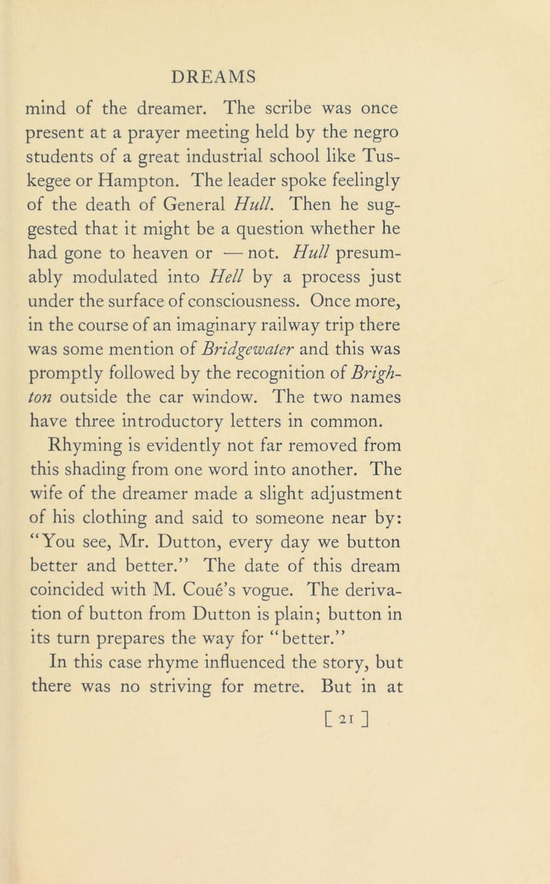 mind of the dreamer. The scribe was once present at a prayer meeting held by the negro students of a great industrial school like Tus- kegee or Hampton. The leader spoke feelingly of the death of General Hull. Then he sug- gested that it might be a question whether he had gone to heaven or — not. Hull presum- ably modulated into Hell by a process just under the surface of consciousness. Once more, in the course of an imaginary railway trip there was some mention of Bridgewater and this was promptly followed by the recognition of Brigh- ton outside the car window. The two names have three introductory letters in common. Rhyming is evidently not far removed from this shading from one word into another. The wife of the dreamer made a slight adjustment of his clothing and said to someone near by: “You see, Mr. Dutton, every day we button better and better.” The date of this dream coincided with M. Coue’s vogue. The deriva- tion of button from Dutton is plain; button in its turn prepares the way for “better.” In this case rhyme influenced the story, but there was no striving for metre. But in at [ 21 ]