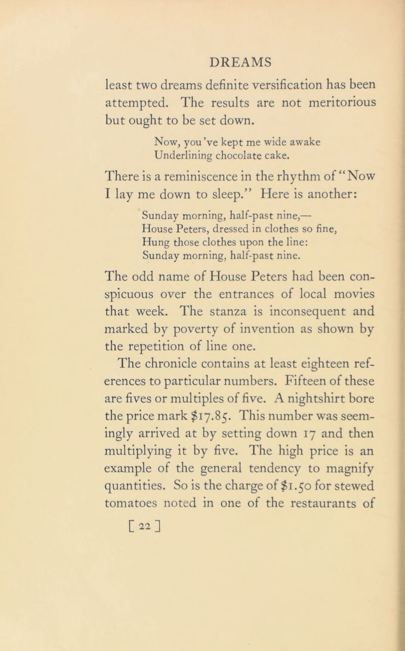 least two dreams definite versification has been attempted. The results are not meritorious but ought to be set down. Now, you’ve kept me wide awake Underlining chocolate cake. There is a reminiscence in the rhythm of “Now I lay me down to sleep.” Here is another: Sunday morning, half-past nine,— House Peters, dressed in clothes so fine, Hung those clothes upon the line: Sunday morning, half-past nine. The odd name of House Peters had been con- spicuous over the entrances of local movies that week. The stanza is inconsequent and marked by poverty of invention as shown by the repetition of line one. The chronicle contains at least eighteen ref- erences to particular numbers. Fifteen of these are fives or multiples of five. A nightshirt bore the price mark $17.85. This number was seem- ingly arrived at by setting down 17 and then multiplying it by five. The high price is an example of the general tendency to magnify quantities. So is the charge of $1.50 for stewed tomatoes noted in one of the restaurants of [22]