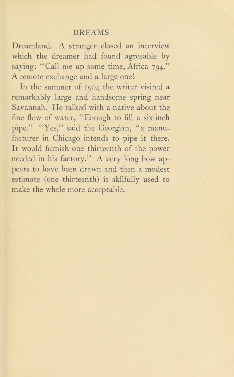 Dreamland. A stranger closed an interview which the dreamer had found agreeable by saying: “Call me up some time, Africa 794.” A remote exchange and a large one! In the summer of 1904 the writer visited a remarkably large and handsome spring near Savannah. He talked with a native about the fine flow of water, “Enough to fill a six-inch pipe.” “Yes,” said the Georgian, “a manu- facturer in Chicago intends to pipe it there. It would furnish one thirteenth of the power needed in his factory.” A very long bow ap- pears to have been drawn and then a modest estimate (one thirteenth) is skilfully used to make the whole more acceptable.