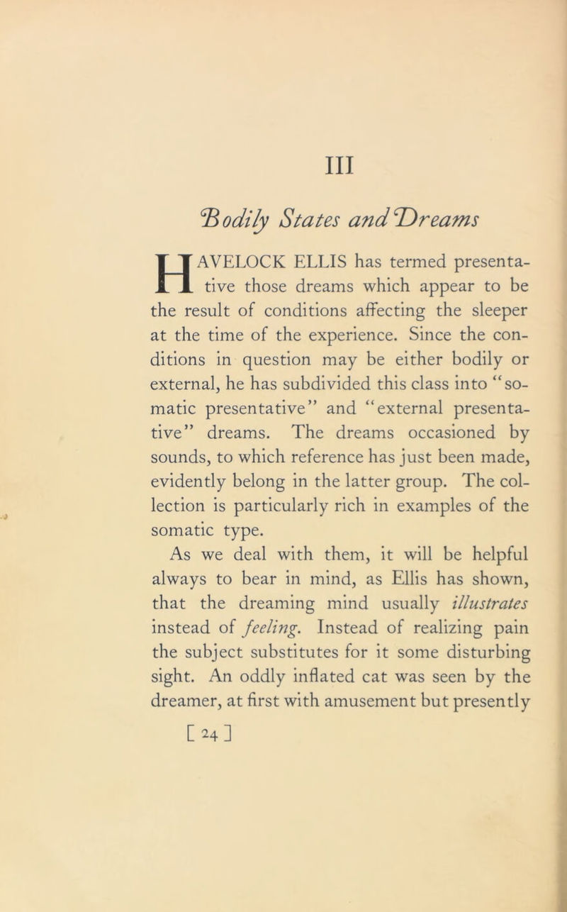 Ill :B odily States and Tir earns HxWELOCK ELLIS has termed preserva- tive those dreams which appear to be the result of conditions affecting the sleeper at the time of the experience. Since the con- ditions in question may be either bodily or external, he has subdivided this class into “so- matic presentative” and “external presenta- tive” dreams. The dreams occasioned by sounds, to which reference has just been made, evidently belong in the latter group. The col- lection is particularly rich in examples of the somatic type. As we deal with them, it will be helpful always to bear in mind, as Ellis has shown, that the dreaming mind usually illustrates instead of feeling. Instead of realizing pain the subject substitutes for it some disturbing sight. An oddly inflated cat was seen by the dreamer, at first with amusement but presently [24]