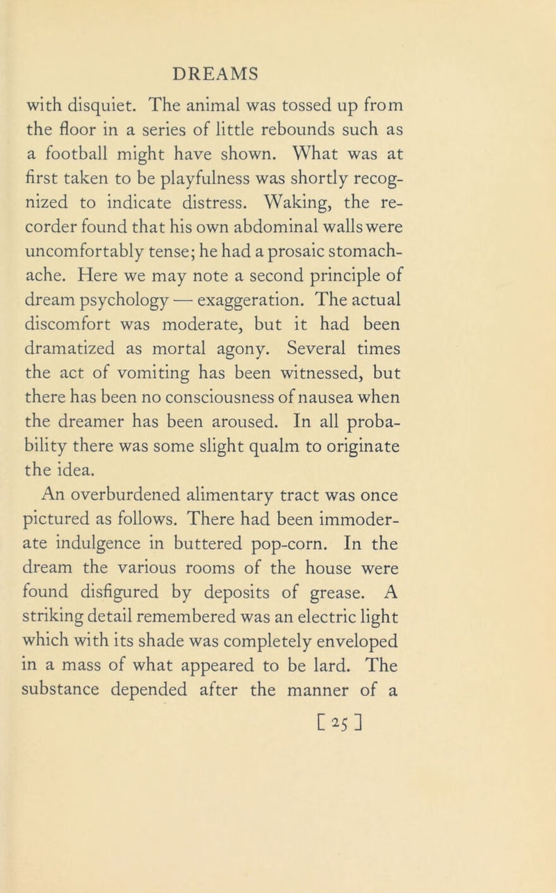 with disquiet. The animal was tossed up from the floor in a series of little rebounds such as a football might have shown. What was at first taken to be playfulness was shortly recog- nized to indicate distress. Waking, the re- corder found that his own abdominal walls were uncomfortably tense; he had a prosaic stomach- ache. Here we may note a second principle of dream psychology — exaggeration. The actual discomfort was moderate, but it had been dramatized as mortal agony. Several times the act of vomiting has been witnessed, but there has been no consciousness of nausea when the dreamer has been aroused. In all proba- bility there was some slight qualm to originate the idea. An overburdened alimentary tract was once pictured as follows. There had been immoder- ate indulgence in buttered pop-corn. In the dream the various rooms of the house were found disfigured by deposits of grease. A striking detail remembered was an electric light which with its shade was completely enveloped in a mass of what appeared to be lard. The substance depended after the manner of a [>5]