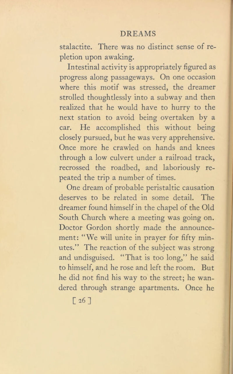 stalactite. There was no distinct sense of re- pletion upon awaking. Intestinal activity is appropriately figured as progress along passageways. On one occasion where this motif was stressed, the dreamer strolled thoughtlessly into a subway and then realized that he would have to hurry to the next station to avoid being overtaken by a car. He accomplished this without being closely pursued, but he was very apprehensive. Once more he crawled on hands and knees through a low culvert under a railroad track, recrossed the roadbed, and laboriously re- peated the trip a number of times. One dream of probable peristaltic causation deserves to be related in some detail. The dreamer found himself in the chapel of the Old South Church where a meeting was going on. Doctor Gordon shortly made the announce- ment: “We will unite in prayer for fifty min- utes.” The reaction of the subject was strong and undisguised. “That is too long,” he said to himself, and he rose and left the room. But he did not find his way to the street; he wan- dered through strange apartments. Once he [26]