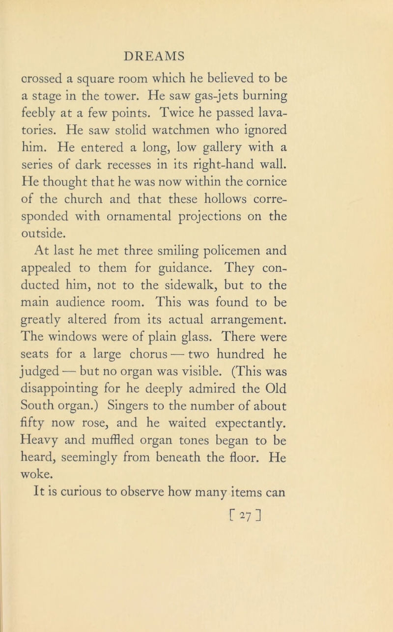 crossed a square room which he believed to be a stage in the tower. He saw gas-jets burning feebly at a few points. Twice he passed lava- tories. He saw stolid watchmen who ignored him. He entered a long, low gallery with a series of dark recesses in its right-hand wall. He thought that he was now within the cornice of the church and that these hollows corre- sponded with ornamental projections on the outside. At last he met three smiling policemen and appealed to them for guidance. They con- ducted him, not to the sidewalk, but to the main audience room. This was found to be greatly altered from its actual arrangement. The windows were of plain glass. There were seats for a large chorus — two hundred he judged — but no organ was visible. (This was disappointing for he deeply admired the Old South organ.) Singers to the number of about fifty now rose, and he waited expectantly. Heavy and muffled organ tones began to be heard, seemingly from beneath the floor. He woke. It is curious to observe how many items can [■27]