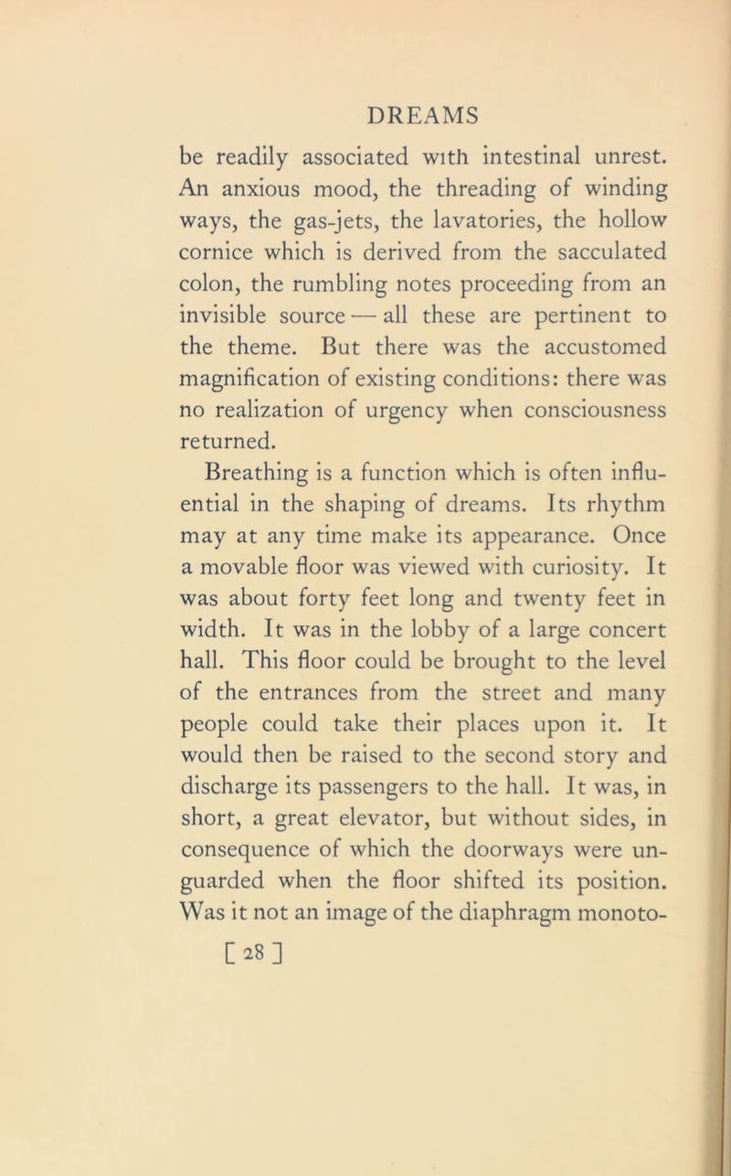 be readily associated with intestinal unrest. An anxious mood, the threading of winding ways, the gas-jets, the lavatories, the hollow cornice which is derived from the sacculated colon, the rumbling notes proceeding from an invisible source — all these are pertinent to the theme. But there was the accustomed magnification of existing conditions: there was no realization of urgency when consciousness returned. Breathing is a function which is often influ- ential in the shaping of dreams. Its rhythm may at any time make its appearance. Once a movable floor was viewed with curiosity. It was about forty feet long and twenty feet in width. It was in the lobby of a large concert hall. This floor could be brought to the level of the entrances from the street and many people could take their places upon it. It would then be raised to the second story and discharge its passengers to the hall. It was, in short, a great elevator, but without sides, in consequence of which the doorways were un- guarded when the floor shifted its position. Was it not an image of the diaphragm monoto- [28]