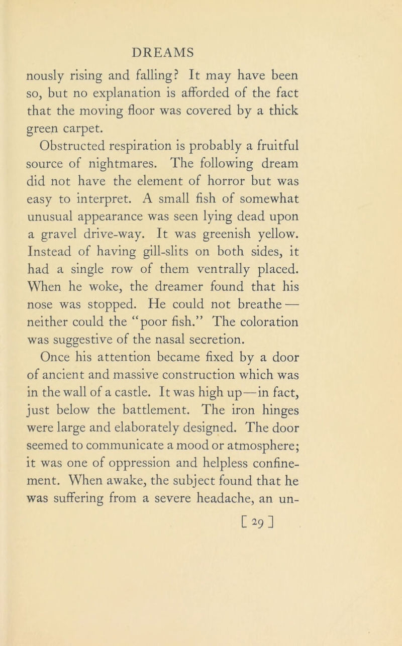 nously rising and falling? It may have been so, but no explanation is afforded of the fact that the moving floor was covered by a thick green carpet. Obstructed respiration is probably a fruitful source of nightmares. The following dream did not have the element of horror but was easy to interpret. A small fish of somewhat unusual appearance was seen lying dead upon a gravel drive-way. It was greenish yellow. Instead of having gill-slits on both sides, it had a single row of them ventrally placed. When he woke, the dreamer found that his nose was stopped. He could not breathe — neither could the “poor fish.” The coloration was suggestive of the nasal secretion. Once his attention became fixed by a door of ancient and massive construction which was in the wall of a castle. It was high up—in fact, just below the battlement. The iron hinges were large and elaborately designed. The door seemed to communicate a mood or atmosphere; it was one of oppression and helpless confine- ment. When awake, the subject found that he was suffering from a severe headache, an un- [29]
