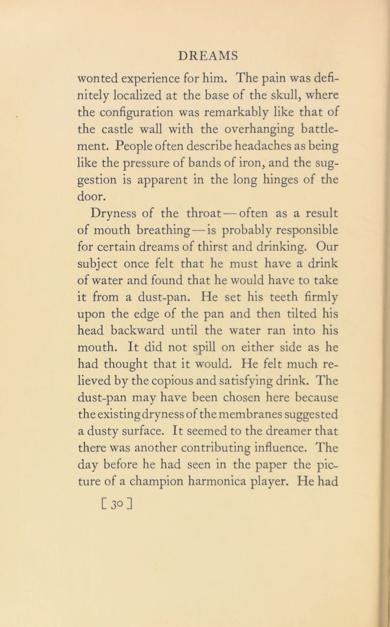 wonted experience for him. The pain was defi- nitely localized at the base of the skull, where the configuration was remarkably like that of the castle wall with the overhanging battle- ment. People often describe headaches as being like the pressure of bands of iron, and the sug- gestion is apparent in the long hinges of the door. Dryness of the throat — often as a result of mouth breathing — is probably responsible for certain dreams of thirst and drinking. Our subject once felt that he must have a drink of water and found that he would have to take it from a dust-pan. He set his teeth firmly upon the edge of the pan and then tilted his head backward until the water ran into his mouth. It did not spill on either side as he had thought that it would. He felt much re- lieved by the copious and satisfying drink. The dust-pan may have been chosen here because the existing dryness of the membranes suggested a dusty surface. It seemed to the dreamer that there was another contributing influence. The day before he had seen in the paper the pic- ture of a champion harmonica player. He had [30]