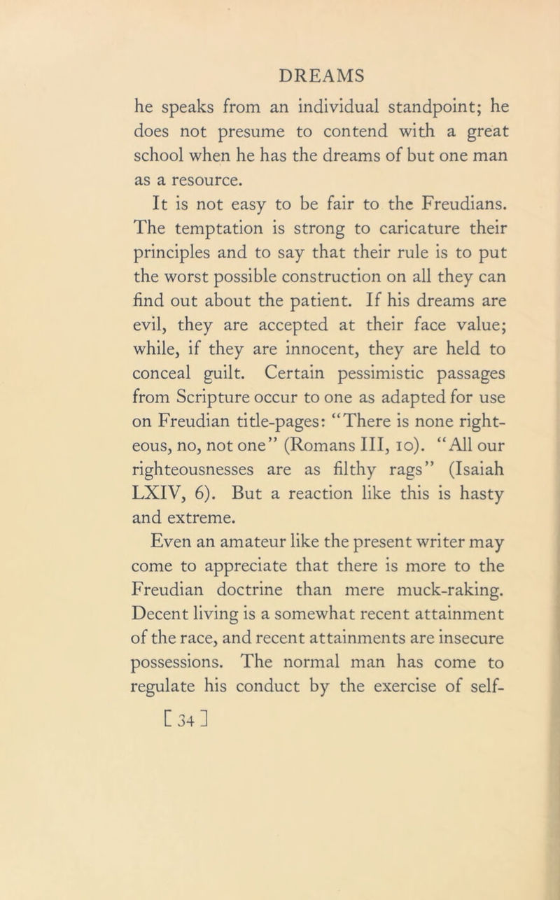 he speaks from an individual standpoint; he does not presume to contend with a great school when he has the dreams of but one man as a resource. It is not easy to be fair to the Freudians. The temptation is strong to caricature their principles and to say that their rule is to put the worst possible construction on all they can find out about the patient. If his dreams are evil, they are accepted at their face value; while, if they are innocent, they are held to conceal guilt. Certain pessimistic passages from Scripture occur to one as adapted for use on Freudian title-pages: “There is none right- eous, no, not one” (Romans III, io). “All our righteousnesses are as filthy rags” (Isaiah LXIV, 6). But a reaction like this is hasty and extreme. Even an amateur like the present writer may come to appreciate that there is more to the Freudian doctrine than mere muck-raking. Decent living is a somewhat recent attainment of the race, and recent attainments are insecure possessions. The normal man has come to regulate his conduct by the exercise of self- [34]