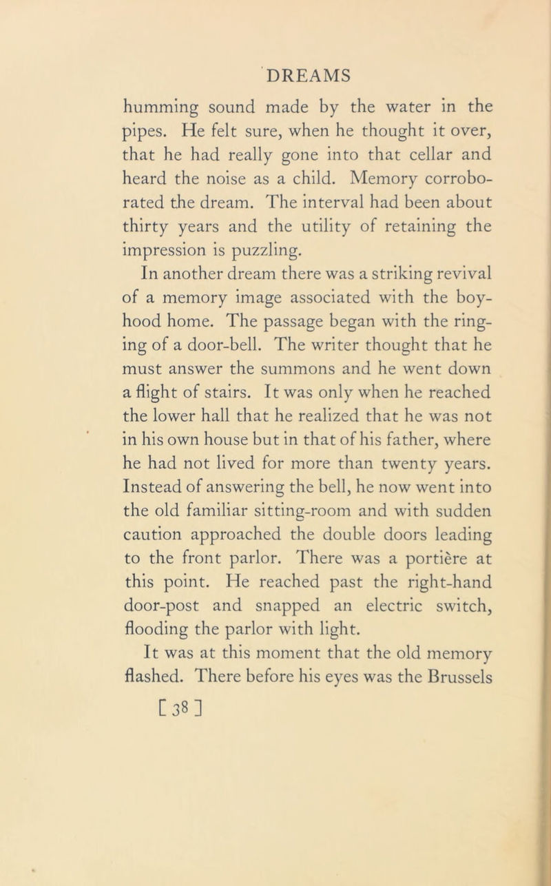 humming sound made by the water in the pipes. He felt sure, when he thought it over, that he had really gone into that cellar and heard the noise as a child. Memory corrobo- rated the dream. The interval had been about thirty years and the utility of retaining the impression is puzzling. In another dream there was a striking revival of a memory image associated with the boy- hood home. The passage began with the ring- ing of a door-bell. The writer thought that he must answer the summons and he went down a flight of stairs. It was only when he reached the lower hall that he realized that he was not in his own house but in that of his father, where he had not lived for more than twenty years. Instead of answering the bell, he now went into the old familiar sitting-room and with sudden caution approached the double doors leading to the front parlor. There was a portiere at this point. He reached past the right-hand door-post and snapped an electric switch, flooding the parlor with light. It was at this moment that the old memory flashed. There before his eyes was the Brussels [38]