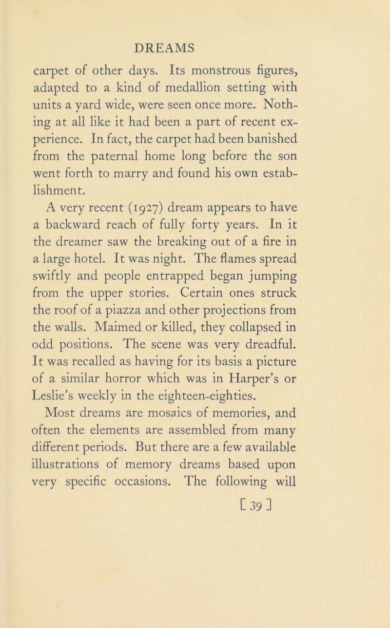 carpet of other days. Its monstrous figures, adapted to a kind of medallion setting with units a yard wide, were seen once more. Noth- ing at all like it had been a part of recent ex- perience. In fact, the carpet had been banished from the paternal home long before the son went forth to marry and found his own estab- lishment. A very recent (1927) dream appears to have a backward reach of fully forty years. In it the dreamer saw the breaking out of a fire in a large hotel. It was night. The flames spread swiftly and people entrapped began jumping from the upper stories. Certain ones struck the roof of a piazza and other projections from the walls. Maimed or killed, they collapsed in odd positions. The scene was very dreadful. It was recalled as having for its basis a picture of a similar horror which was in Harper’s or Leslie’s weekly in the eighteen-eighties. Most dreams are mosaics of memories, and often the elements are assembled from many different periods. But there are a few available illustrations of memory dreams based upon very specific occasions. The following will [39]
