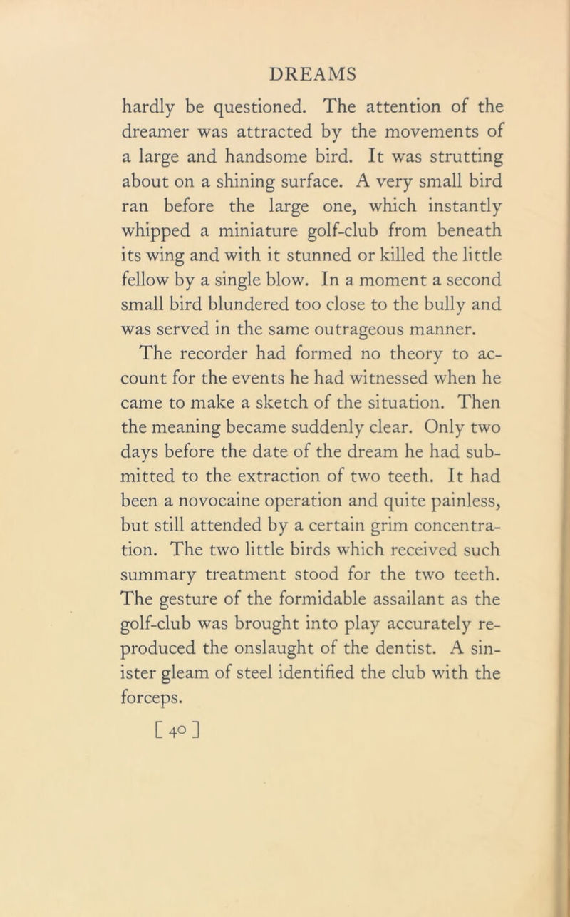 hardly be questioned. The attention of the dreamer was attracted by the movements of a large and handsome bird. It was strutting about on a shining surface. A very small bird ran before the large one, which instantly whipped a miniature golf-club from beneath its wing and with it stunned or killed the little fellow by a single blow. In a moment a second small bird blundered too close to the bully and was served in the same outrageous manner. The recorder had formed no theory to ac- count for the events he had witnessed when he came to make a sketch of the situation. Then the meaning became suddenly clear. Only two days before the date of the dream he had sub- mitted to the extraction of two teeth. It had been a novocaine operation and quite painless, but still attended by a certain grim concentra- tion. The two little birds which received such summary treatment stood for the two teeth. The gesture of the formidable assailant as the golf-club was brought into play accurately re- produced the onslaught of the dentist. A sin- ister gleam of steel identified the club with the forceps. [40]