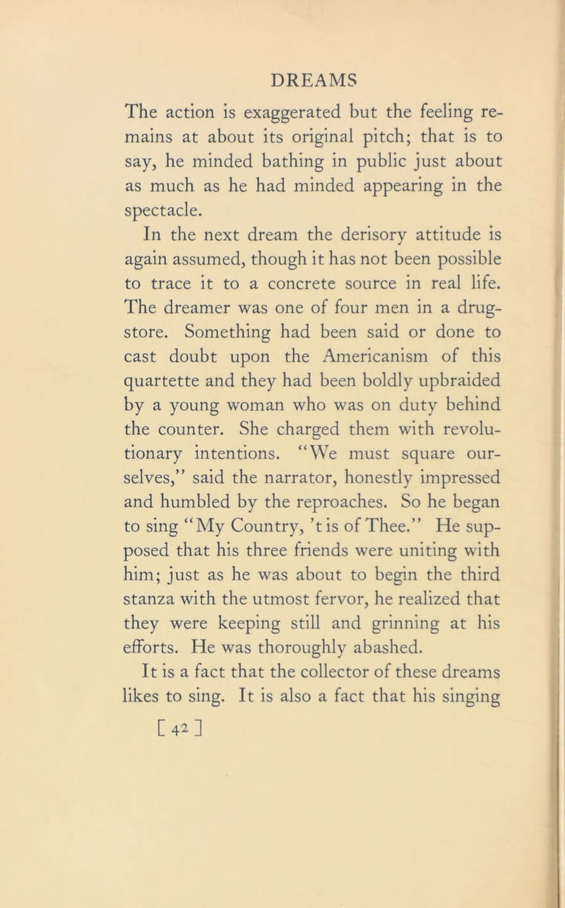 The action is exaggerated but the feeling re- mains at about its original pitch; that is to say, he minded bathing in public just about as much as he had minded appearing in the spectacle. In the next dream the derisory attitude is again assumed, though it has not been possible to trace it to a concrete source in real life. The dreamer was one of four men in a drug- store. Something had been said or done to cast doubt upon the Americanism of this quartette and they had been boldly upbraided by a young woman who was on duty behind the counter. She charged them with revolu- tionary intentions. “We must square our- selves,” said the narrator, honestly impressed and humbled by the reproaches. So he began to sing “My Country, ’t is of Thee.” He sup- posed that his three friends were uniting with him; just as he was about to begin the third stanza with the utmost fervor, he realized that they were keeping still and grinning at his efforts. He was thoroughly abashed. It is a fact that the collector of these dreams likes to sing. It is also a fact that his singing [42]