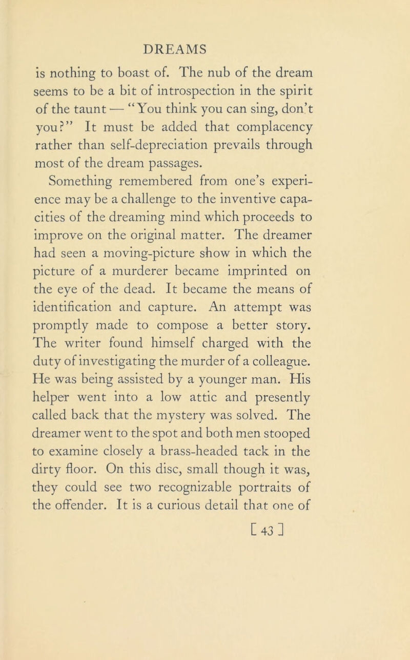 is nothing to boast of. The nub of the dream seems to be a bit of introspection in the spirit of the taunt — “You think you can sing, don’t you?” It must be added that complacency rather than self-depreciation prevails through most of the dream passages. Something remembered from one’s experi- ence may be a challenge to the inventive capa- cities of the dreaming mind which proceeds to improve on the original matter. The dreamer had seen a moving-picture show in which the picture of a murderer became imprinted on the eye of the dead. It became the means of identification and capture. An attempt was promptly made to compose a better story. The writer found himself charged with the duty of investigating the murder of a colleague. He was being assisted by a younger man. His helper went into a low attic and presently called back that the mystery was solved. The dreamer went to the spot and both men stooped to examine closely a brass-headed tack in the dirty floor. On this disc, small though it was, they could see two recognizable portraits of the offender. It is a curious detail that one of [43]