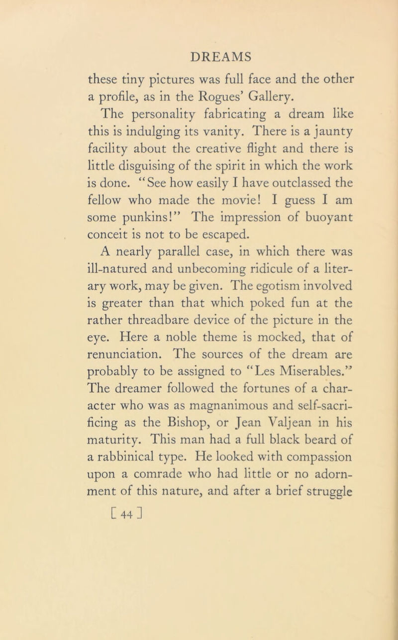 these tiny pictures was full face and the other a profile, as in the Rogues’ Gallery. The personality fabricating a dream like this is indulging its vanity. There is a jaunty facility about the creative flight and there is little disguising of the spirit in which the work is done. “See how easily I have outclassed the fellow who made the movie! I guess I am some punkins!” The impression of buoyant conceit is not to be escaped. A nearly parallel case, in which there was ill-natured and unbecoming ridicule of a liter- ary work, may be given. The egotism involved is greater than that which poked fun at the rather threadbare device of the picture in the eye. Here a noble theme is mocked, that of renunciation. The sources of the dream are probably to be assigned to “Les Miserables.” The dreamer followed die fortunes of a char- acter who was as magnanimous and self-sacri- ficing as the Bishop, or Jean Valjean in his maturity. This man had a full black beard of a rabbinical type. He looked with compassion upon a comrade who had little or no adorn- ment of this nature, and after a brief struggle [44]