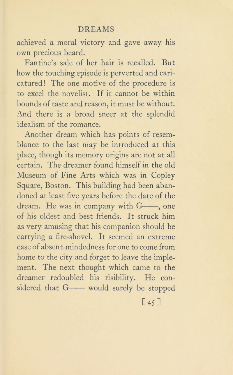 achieved a moral victory and gave away his own precious beard. Fantine’s sale of her hair is recalled. But how the touching episode is perverted and cari- catured! The one motive of the procedure is to excel the novelist. If it cannot be within bounds of taste and reason, it must be without. And there is a broad sneer at the splendid idealism of the romance. Another dream which has points of resem- blance to the last may be introduced at this place, though its memory origins are not at all certain. The dreamer found himself in the old Museum of Fine Arts which was in Copley Square, Boston. This building had been aban- doned at least five years before the date of the dream. He was in company with G——, one of his oldest and best friends. It struck him as very amusing that his companion should be carrying a fire-shovel. It seemed an extreme case of absent-mindedness for one to come from home to the city and forget to leave the imple- ment. The next thought which came to the dreamer redoubled his risibility. He con- sidered that G would surely be stopped [45]