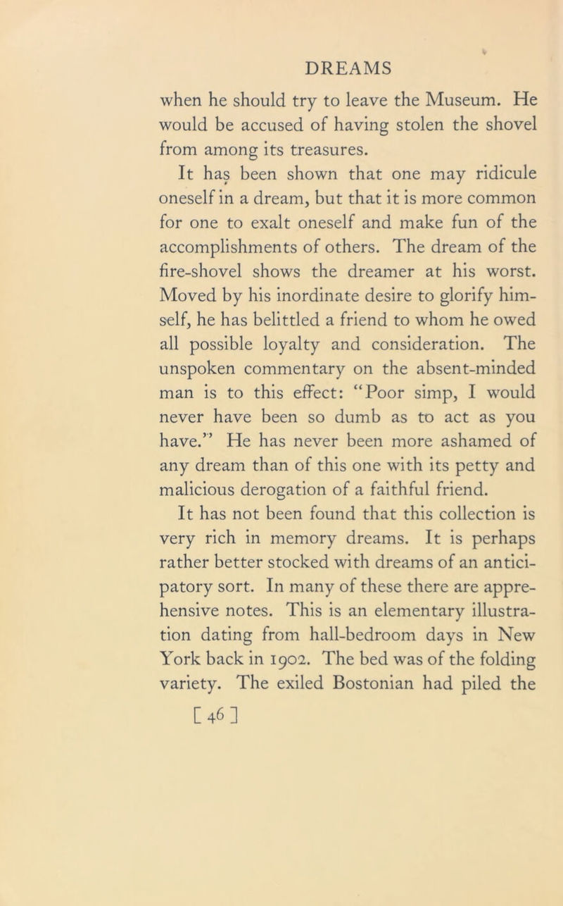 when he should try to leave the Museum. He would be accused of having stolen the shovel from among its treasures. It has been shown that one may ridicule oneself in a dream, but that it is more common for one to exalt oneself and make fun of the accomplishments of others. The dream of the fire-shovel shows the dreamer at his worst. Moved by his inordinate desire to glorify him- self, he has belittled a friend to whom he owed all possible loyalty and consideration. The unspoken commentary on the absent-minded man is to this effect: “Poor simp, I would never have been so dumb as to act as you have.” He has never been more ashamed of any dream than of this one with its petty and malicious derogation of a faithful friend. It has not been found that this collection is very rich in memory dreams. It is perhaps rather better stocked with dreams of an antici- patory sort. In many of these there are appre- hensive notes. This is an elementary illustra- tion dating from hall-bedroom days in New York back in 1902. The bed was of the folding variety. The exiled Bostonian had piled the [46]