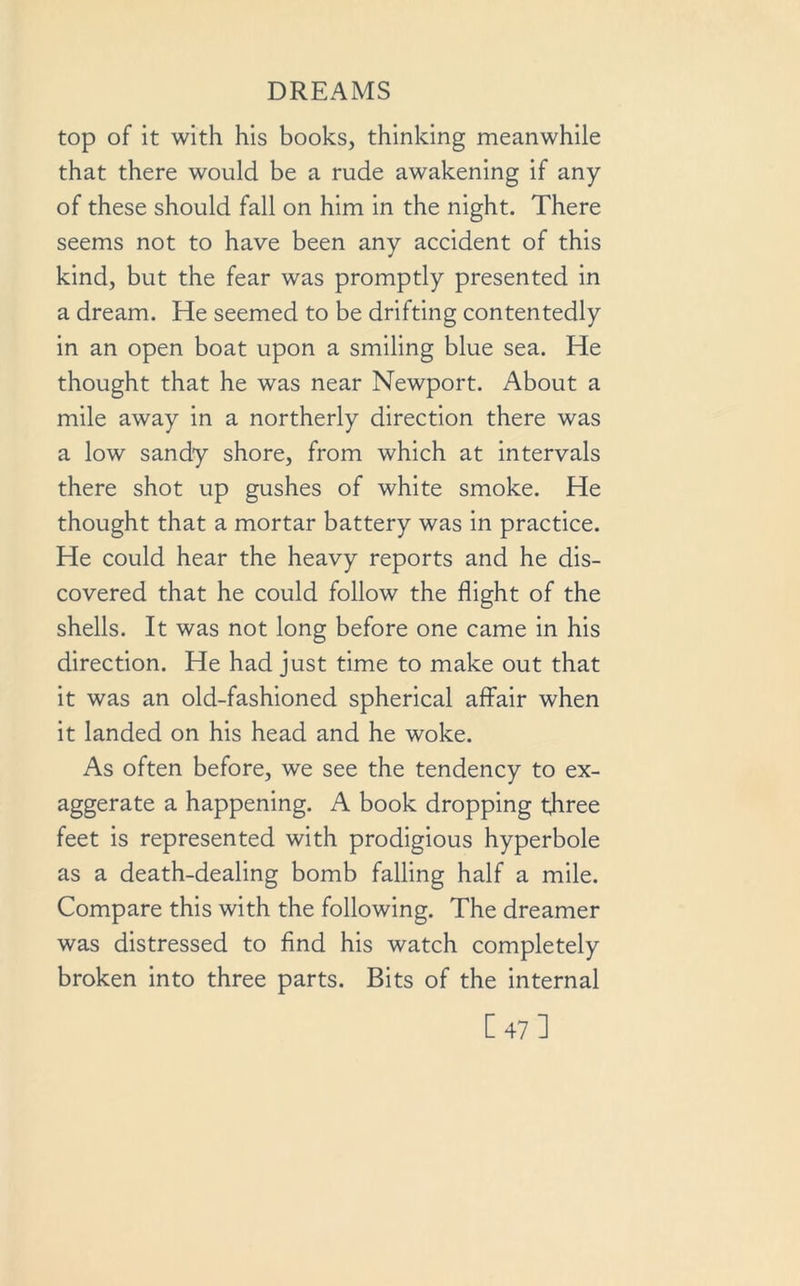 top of it with his books, thinking meanwhile that there would be a rude awakening if any of these should fall on him in the night. There seems not to have been any accident of this kind, but the fear was promptly presented in a dream. He seemed to be drifting contentedly in an open boat upon a smiling blue sea. He thought that he was near Newport. About a mile away in a northerly direction there was a low sandy shore, from which at intervals there shot up gushes of white smoke. He thought that a mortar battery was in practice. He could hear the heavy reports and he dis- covered that he could follow the flight of the shells. It was not long before one came in his direction. He had just time to make out that it was an old-fashioned spherical affair when it landed on his head and he woke. As often before, we see the tendency to ex- aggerate a happening. A book dropping three feet is represented with prodigious hyperbole as a death-dealing bomb falling half a mile. Compare this with the following. The dreamer was distressed to find his watch completely broken into three parts. Bits of the internal [47]