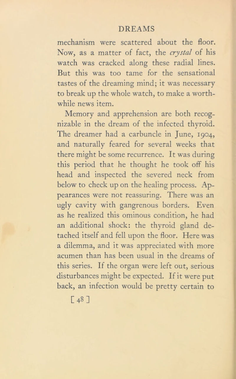 mechanism were scattered about the floor. Now, as a matter of fact, the crystal of his watch was cracked along these radial lines. But this was too tame for the sensational tastes of the dreaming mind; it was necessary to break up the whole watch, to make a worth- while news item. Memory and apprehension are both recog- nizable in the dream of the infected thyroid. The dreamer had a carbuncle in June, 1904, and naturally feared for several weeks that there might be some recurrence. It was during this period that he thought he took off his head and inspected the severed neck from below to check up on the healing process. Ap- pearances were not reassuring. There was an ugly cavity with gangrenous borders. Even as he realized this ominous condition, he had an additional shock: the thyroid gland de- tached itself and fell upon the floor. Here was a dilemma, and it was appreciated with more acumen than has been usual in the dreams of this series. If the organ were left out, serious disturbances might be expected. If it were put back, an infection would be pretty certain to [48]