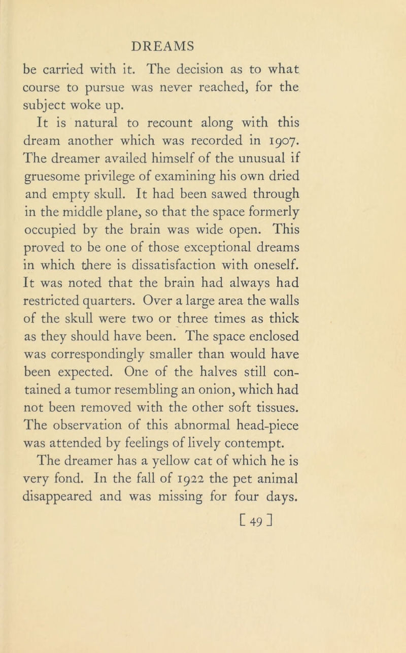be carried with it. The decision as to what course to pursue was never reached, for the subject woke up. It is natural to recount along with this dream another which was recorded in 1907. The dreamer availed himself of the unusual if gruesome privilege of examining his own dried and empty skull. It had been sawed through in the middle plane, so that the space formerly occupied by the brain was wide open. This proved to be one of those exceptional dreams in which there is dissatisfaction with oneself. It was noted that the brain had always had restricted quarters. Over a large area the walls of the skull were two or three times as thick as they should have been. The space enclosed was correspondingly smaller than would have been expected. One of the halves still con- tained a tumor resembling an onion, which had not been removed with the other soft tissues. The observation of this abnormal head-piece was attended by feelings of lively contempt. The dreamer has a yellow cat of which he is very fond. In the fall of 1922 the pet animal disappeared and was missing for four days. [49]