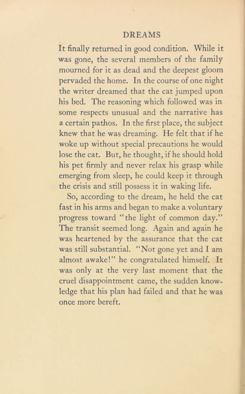 It finally returned in good condition. While it was gone, the several members of the family mourned for it as dead and the deepest gloom pervaded the home. In the course of one night the writer dreamed that the cat jumped upon his bed. The reasoning which followed was in some respects unusual and the narrative has a certain pathos. In the first place, the subject knew that he was dreaming. He felt that if he woke up without special precautions he would lose the cat. But, he thought, if he should hold his pet firmly and never relax his grasp while emerging from sleep, he could keep it through the crisis and still possess it in waking life. So, according to the dream, he held the cat fast in his arms and began to make a voluntary progress toward “the light of common day.” The transit seemed long. Again and again he was heartened by the assurance that the cat was still substantial. “Not gone yet and I am almost awake!” he congratulated himself. It was only at the very last moment that the cruel disappointment came, the sudden know- ledge that his plan had failed and that he was once more bereft.