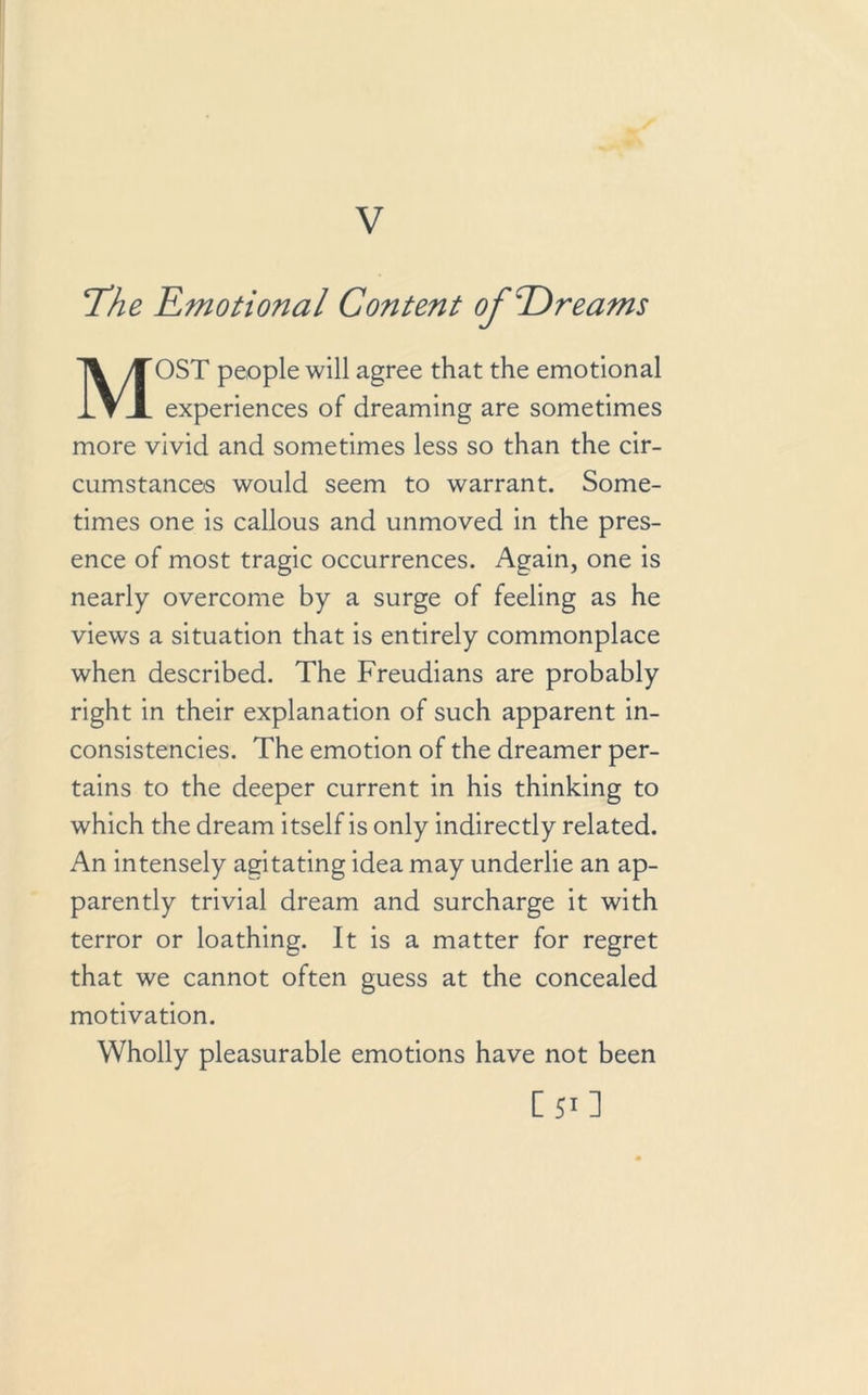 V The Emotional Content of 'Dreams MOST people will agree that the emotional experiences of dreaming are sometimes more vivid and sometimes less so than the cir- cumstances would seem to warrant. Some- times one is callous and unmoved in the pres- ence of most tragic occurrences. Again, one is nearly overcome by a surge of feeling as he views a situation that is entirely commonplace when described. The Freudians are probably right in their explanation of such apparent in- consistencies. The emotion of the dreamer per- tains to the deeper current in his thinking to which the dream itself is only indirectly related. An intensely agitating idea may underlie an ap- parently trivial dream and surcharge it with terror or loathing. It is a matter for regret that we cannot often guess at the concealed motivation. Wholly pleasurable emotions have not been [50