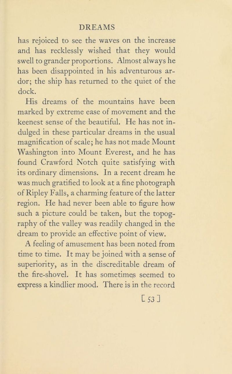 has rejoiced to see the waves on the increase and has recklessly wished that they would swell to grander proportions. Almost always he has been disappointed in his adventurous ar- dor; the ship has returned to the quiet of the dock. His dreams of the mountains have been marked by extreme ease of movement and the keenest sense of the beautiful. He has not in- dulged in these particular dreams in the usual magnification of scale; he has not made Mount Washington into Mount Everest, and he has found Crawford Notch quite satisfying with its ordinary dimensions. In a recent dream he was much gratified to look at a fine photograph of Ripley Falls, a charming feature of the latter region. He had never been able to figure how such a picture could be taken, but the topog- raphy of the valley was readily changed in the dream to provide an effective point of view. A feeling of amusement has been noted from time to time. It may be joined with a sense of superiority, as in the discreditable dream of the fire-shovel. It has sometimes seemed to express a kindlier mood. There is in the record C53]