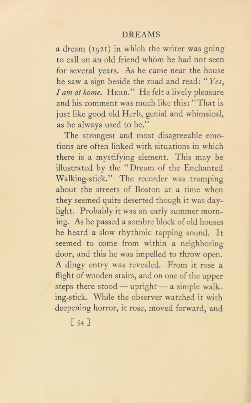a dream (1921) in which the writer was going to call on an old friend whom he had not seen for several years. As he came near the house he saw a sign beside the road and read: “Yes, I am at home. Herb.” He felt a lively pleasure and his comment was much like this: “That is just like good old Herb, genial and whimsical, as he always used to be.” The strongest and most disagreeable emo- tions are often linked with situations in which there is a mystifying element. This may be illustrated by the “Dream of the Enchanted Walking-stick.” The recorder was tramping about the streets of Boston at a time when they seemed quite deserted though it was day- light. Probably it was an early summer morn- ing. As he passed a sombre block of old houses he heard a slow rhythmic tapping sound. It seemed to come from within a neighboring door, and this he was impelled to throw open. A dingy entry was revealed. From it rose a flight of wooden stairs, and on one of the upper steps there stood — upright — a simple walk- ing-stick. While the observer watched it with deepening horror, it rose, moved forward, and C 54 ]