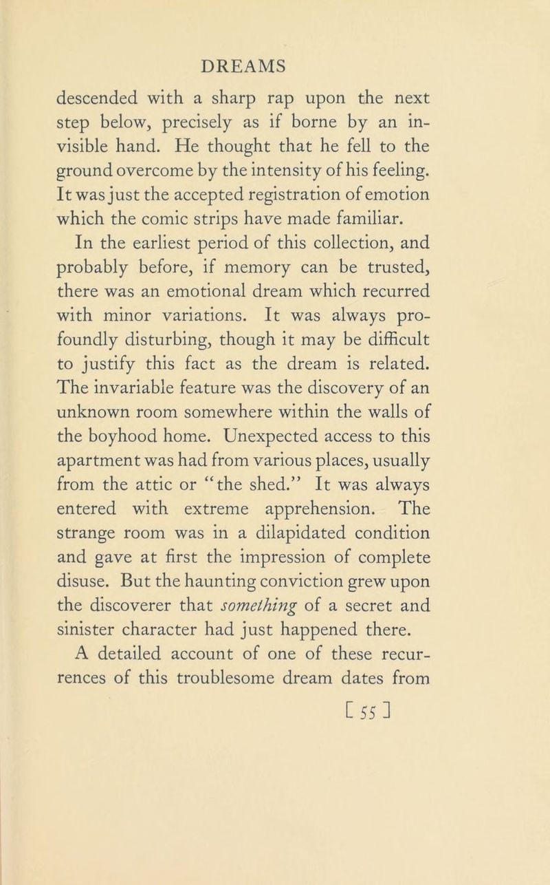 descended with a sharp rap upon the next step below, precisely as if borne by an in- visible hand. He thought that he fell to the ground overcome by the intensity of his feeling. It was just the accepted registration of emotion which the comic strips have made familiar. In the earliest period of this collection, and probably before, if memory can be trusted, there was an emotional dream which recurred with minor variations. It was always pro- foundly disturbing, though it may be difficult to justify this fact as the dream is related. The invariable feature was the discovery of an unknown room somewhere within the walls of the boyhood home. Unexpected access to this apartment was had from various places, usually from the attic or “the shed.” It was always entered with extreme apprehension. The strange room was in a dilapidated condition and gave at first the impression of complete disuse. But the haunting conviction grew upon the discoverer that something of a secret and sinister character had just happened there. A detailed account of one of these recur- rences of this troublesome dream dates from [55]