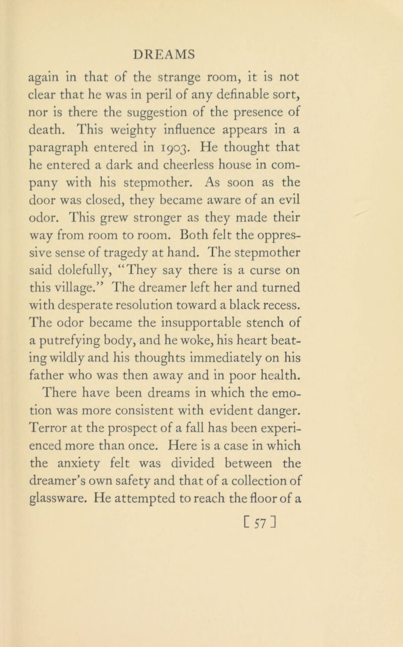 again in that of the strange room, it is not clear that he was in peril of any definable sort, nor is there the suggestion of the presence of death. This weighty influence appears in a paragraph entered in 1903. He thought that he entered a dark and cheerless house in com- pany with his stepmother. As soon as the door was closed, they became aware of an evil odor. This grew stronger as they made their way from room to room. Both felt the oppres- sive sense of tragedy at hand. The stepmother said dolefully, “They say there is a curse on this village.” The dreamer left her and turned with desperate resolution toward a black recess. The odor became the insupportable stench of a putrefying body, and he woke, his heart beat- ing wildly and his thoughts immediately on his father who was then away and in poor health. There have been dreams in which the emo- tion was more consistent with evident danger. Terror at the prospect of a fall has been experi- enced more than once. Here is a case in which the anxiety felt was divided between the dreamer’s own safety and that of a collection of glassware. He attempted to reach the floor of a [57]