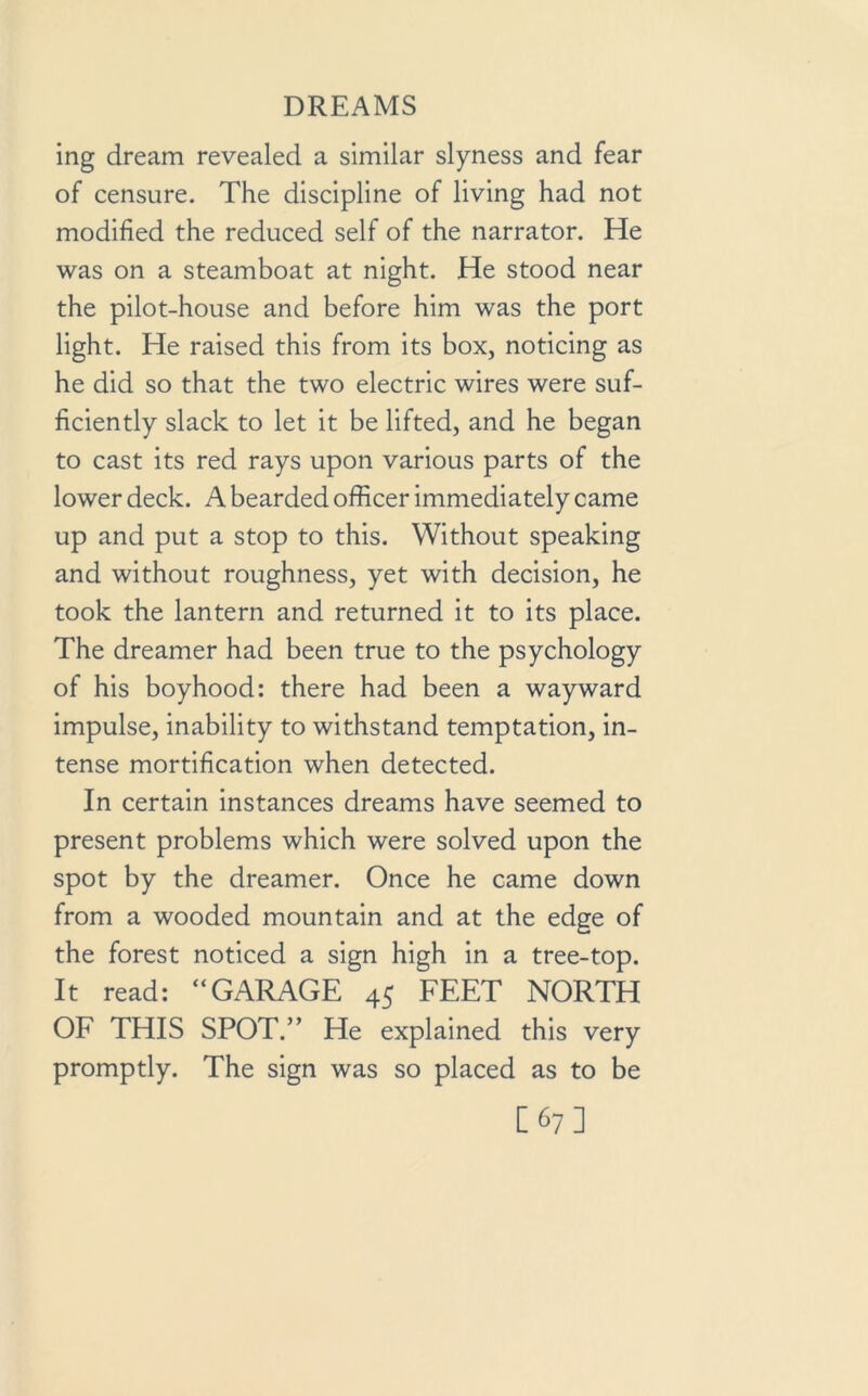 ing dream revealed a similar slyness and fear of censure. The discipline of living had not modified the reduced self of the narrator. He was on a steamboat at night. He stood near the pilot-house and before him was the port light. He raised this from its box, noticing as he did so that the two electric wires were suf- ficiently slack to let it be lifted, and he began to cast its red rays upon various parts of the lower deck. A bearded officer immediately came up and put a stop to this. Without speaking and without roughness, yet with decision, he took the lantern and returned it to its place. The dreamer had been true to the psychology of his boyhood: there had been a wayward impulse, inability to withstand temptation, in- tense mortification when detected. In certain instances dreams have seemed to present problems which were solved upon the spot by the dreamer. Once he came down from a wooded mountain and at the edge of the forest noticed a sign high in a tree-top. It read: “GARAGE 45 FEET NORTH OF THIS SPOT.” He explained this very promptly. The sign was so placed as to be [67]