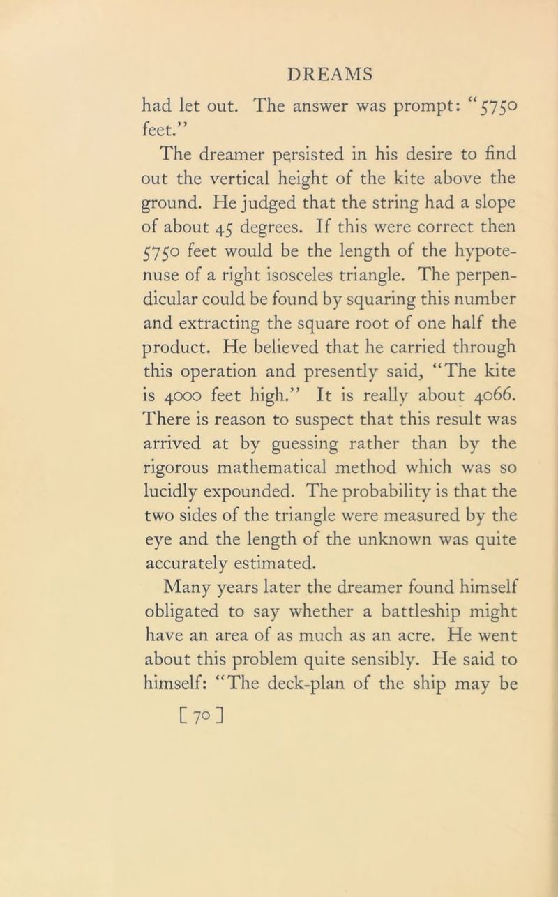 had let out. The answer was prompt: “575° feet.” The dreamer persisted in his desire to find out the vertical height of the kite above the ground. He judged that the string had a slope of about 45 degrees. If this were correct then 5750 feet would be the length of the hypote- nuse of a right isosceles triangle. The perpen- dicular could be found by squaring this number and extracting the square root of one half the product. He believed that he carried through this operation and presently said, “The kite is 4000 feet high.” It is really about 4066. There is reason to suspect that this result was arrived at by guessing rather than by the rigorous mathematical method which was so lucidly expounded. The probability is that the two sides of the triangle were measured by the eye and the length of the unknown was quite accurately estimated. Many years later the dreamer found himself obligated to say whether a battleship might have an area of as much as an acre. He went about this problem quite sensibly. He said to himself: “The deck-plan of the ship may be [70]