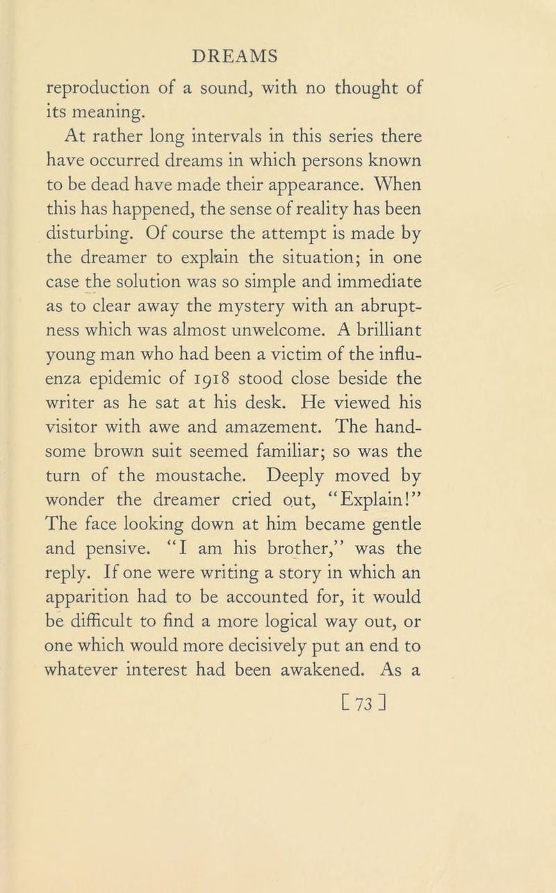 reproduction of a sound, with no thought of its meaning. At rather long intervals in this series there have occurred dreams in which persons known to be dead have made their appearance. When this has happened, the sense of reality has been disturbing. Of course the attempt is made by the dreamer to explain the situation; in one case the solution was so simple and immediate as to clear away the mystery with an abrupt- ness which was almost unwelcome. A brilliant young man who had been a victim of the influ- enza epidemic of 1918 stood close beside the writer as he sat at his desk. He viewed his visitor with awe and amazement. The hand- some brown suit seemed familiar; so was the turn of the moustache. Deeply moved by wonder the dreamer cried out, “Explain!” The face looking down at him became gentle and pensive. “I am his brother,” was the reply. If one were writing a story in which an apparition had to be accounted for, it would be difficult to find a more logical way out, or one which would more decisively put an end to whatever interest had been awakened. As a [73]