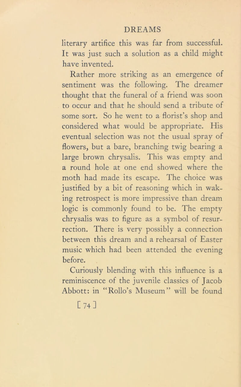 literary artifice this was far from successful. It was just such a solution as a child might have invented. Rather more striking as an emergence of sentiment was the following. The dreamer thought that the funeral of a friend was soon to occur and that he should send a tribute of some sort. So he went to a florist’s shop and considered what would be appropriate. His eventual selection was not the usual spray of flowers, but a bare, branching twig bearing a large brown chrysalis. This was empty and a round hole at one end showed where the moth had made its escape. The choice was justified by a bit of reasoning which in wak- ing retrospect is more impressive than dream logic is commonly found to be. The empty chrysalis was to figure as a symbol of resur- rection. There is very possibly a connection between this dream and a rehearsal of Easter music which had been attended the evening before. Curiously blending with this influence is a reminiscence of the juvenile classics of Jacob Abbott: in “Rollo’s Museum” will be found [74]