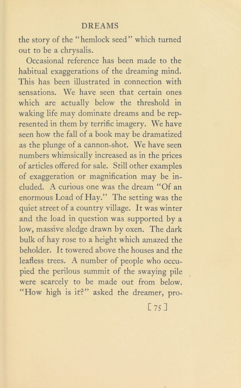 the story of the “hemlock seed” which turned out to be a chrysalis. Occasional reference has been made to the habitual exaggerations of the dreaming mind. This has been illustrated in connection with sensations. We have seen that certain ones which are actually below the threshold in waking life may dominate dreams and be rep- resented in them by terrific imagery. We have seen how the fall of a book may be dramatized as the plunge of a cannon-shot. We have seen numbers whimsically increased as in the prices of articles offered for sale. Still other examples of exaggeration or magnification may be in- cluded. A curious one was the dream “Of an enormous Load of Hay.” The setting was the quiet street of a country village. It was winter and the load in question was supported by a low, massive sledge drawn by oxen. The dark bulk of hay rose to a height which amazed the beholder. It towered above the houses and the leafless trees. A number of people who occu- pied the perilous summit of the swaying pile were scarcely to be made out from below. “How high is it?” asked the dreamer, pro- [75]