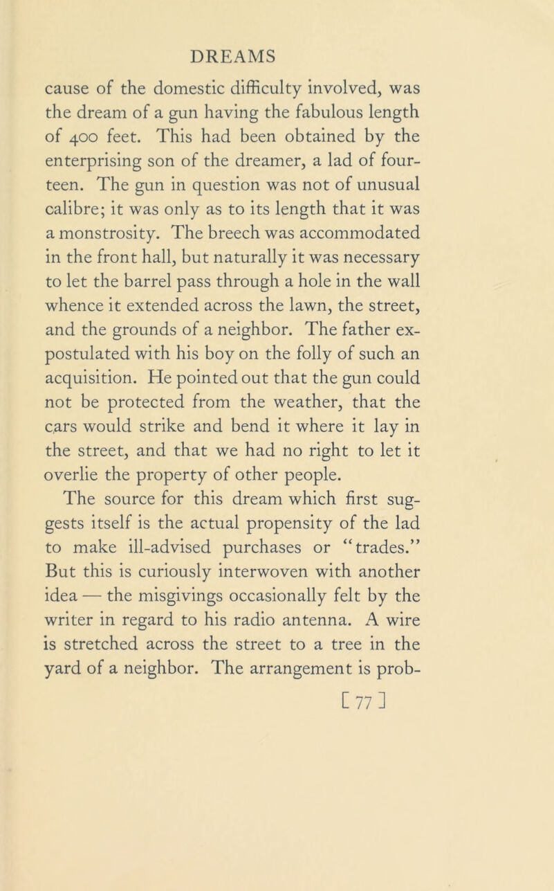 cause of the domestic difficulty involved, was the dream of a gun having the fabulous length of 400 feet. This had been obtained by the enterprising son of the dreamer, a lad of four- teen. The gun in question was not of unusual calibre; it was only as to its length that it was a monstrosity. The breech was accommodated in the front hall, but naturally it was necessary to let the barrel pass through a hole in the wall whence it extended across the lawn, the street, and the grounds of a neighbor. The father ex- postulated with his boy on the folly of such an acquisition. He pointed out that the gun could not be protected from the weather, that the cars would strike and bend it where it lay in the street, and that we had no right to let it overlie the property of other people. The source for this dream which first sug- gests itself is the actual propensity of the lad to make ill-advised purchases or “trades.” But this is curiously interwoven with another idea — the misgivings occasionally felt by the writer in regard to his radio antenna. A wire is stretched across the street to a tree in the yard of a neighbor. The arrangement is prob- [ 77 ]