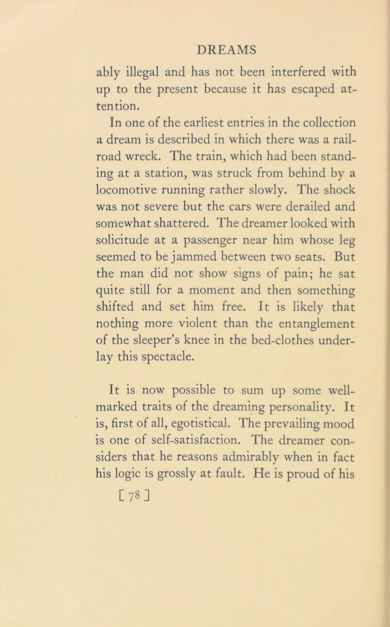 ably illegal and has not been interfered with up to the present because it has escaped at- tention. In one of the earliest entries in the collection a dream is described in which there was a rail- road wreck. The train, which had been stand- ing at a station, was struck from behind by a locomotive running rather slowly. The shock was not severe but the cars were derailed and somewhat shattered. The dreamer looked with solicitude at a passenger near him whose leg seemed to be jammed between two seats. But the man did not show signs of pain; he sat quite still for a moment and then something shifted and set him free. It is likely that nothing more violent than the entanglement of the sleeper’s knee in the bed-clothes under- lay this spectacle. It is now possible to sum up some well- marked traits of the dreaming personality. It is, first of all, egotistical. The prevailing mood is one of self-satisfaction. The dreamer con- siders that he reasons admirably when in fact his logic is grossly at fault. He is proud of his [78]