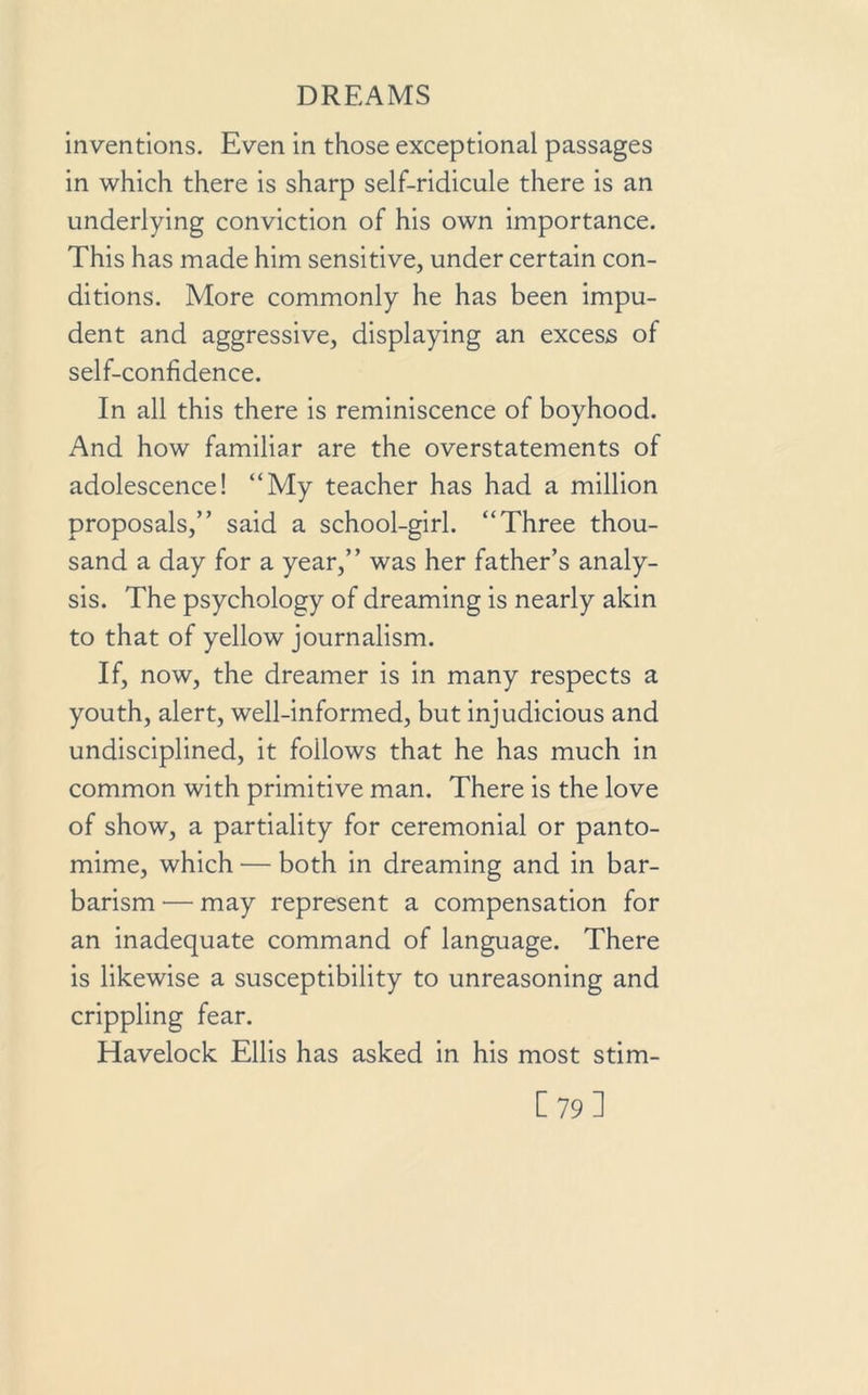 inventions. Even in those exceptional passages in which there is sharp self-ridicule there is an underlying conviction of his own importance. This has made him sensitive, under certain con- ditions. More commonly he has been impu- dent and aggressive, displaying an excess of self-confidence. In all this there is reminiscence of boyhood. And how familiar are the overstatements of adolescence! “My teacher has had a million proposals,” said a school-girl. “Three thou- sand a day for a year,” was her father’s analy- sis. The psychology of dreaming is nearly akin to that of yellow journalism. If, now, the dreamer is in many respects a youth, alert, well-informed, but injudicious and undisciplined, it follows that he has much in common with primitive man. There is the love of show, a partiality for ceremonial or panto- mime, which — both in dreaming and in bar- barism — may represent a compensation for an inadequate command of language. There is likewise a susceptibility to unreasoning and crippling fear. Havelock Ellis has asked in his most stim- [79]