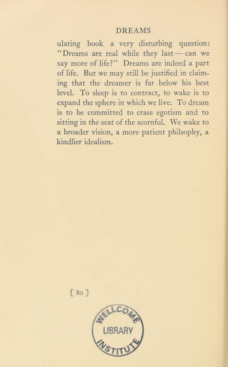 ulating book a very disturbing question: “Dreams are real while they last — can we say more of life?” Dreams are indeed a part of life. But we may still be justified in claim- ing that the dreamer is far below his best level. To sleep is to contract, to wake is to expand the sphere in which we live. To dream is to be committed to crass egotism and to sitting in the seat of the scornful. We wake to a broader vision, a more patient philsophy, a kindlier idealism. [80]